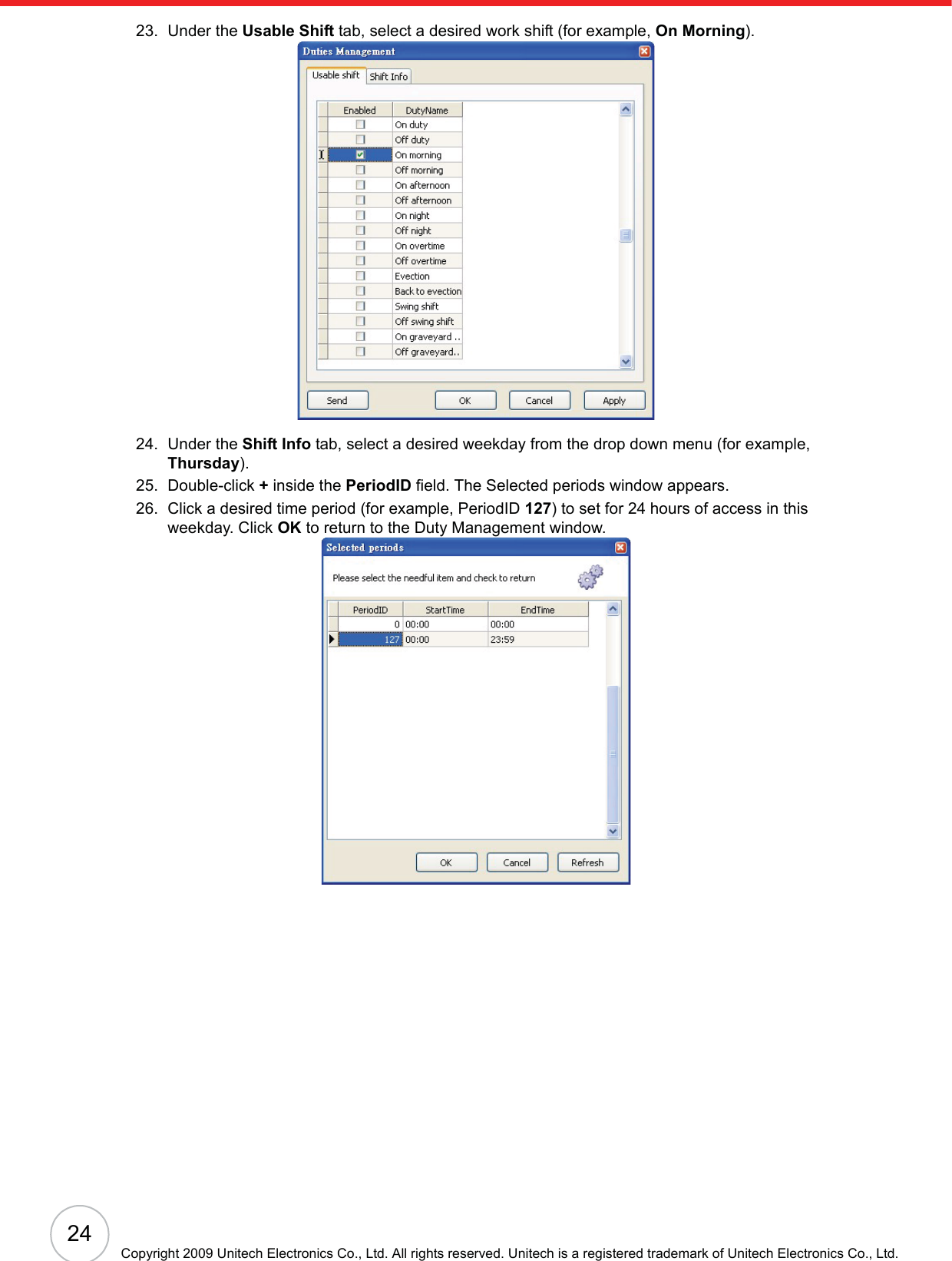 24Copyright 2009 Unitech Electronics Co., Ltd. All rights reserved. Unitech is a registered trademark of Unitech Electronics Co., Ltd.23. Under the Usable Shift tab, select a desired work shift (for example, On Morning).24. Under the Shift Info tab, select a desired weekday from the drop down menu (for example, Thursday).25. Double-click +inside the PeriodID field. The Selected periods window appears.26. Click a desired time period (for example, PeriodID 127) to set for 24 hours of access in this weekday. Click OK to return to the Duty Management window.