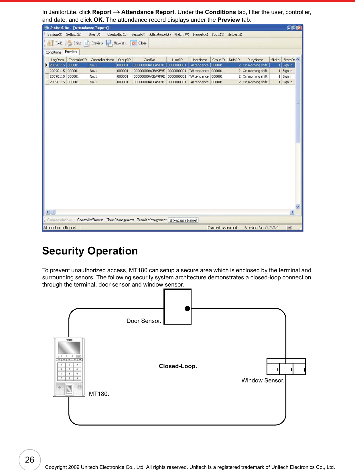 26Copyright 2009 Unitech Electronics Co., Ltd. All rights reserved. Unitech is a registered trademark of Unitech Electronics Co., Ltd.In JanitorLite, click Report o Attendance Report. Under the Conditions tab, filter the user, controller, and date, and click OK. The attendance record displays under the Preview tab.Security OperationTo prevent unauthorized access, MT180 can setup a secure area which is enclosed by the terminal and surrounding senors. The following security system architecture demonstrates a closed-loop connection through the terminal, door sensor and window sensor.MT180.Door Sensor.Window Sensor.Closed-Loop.