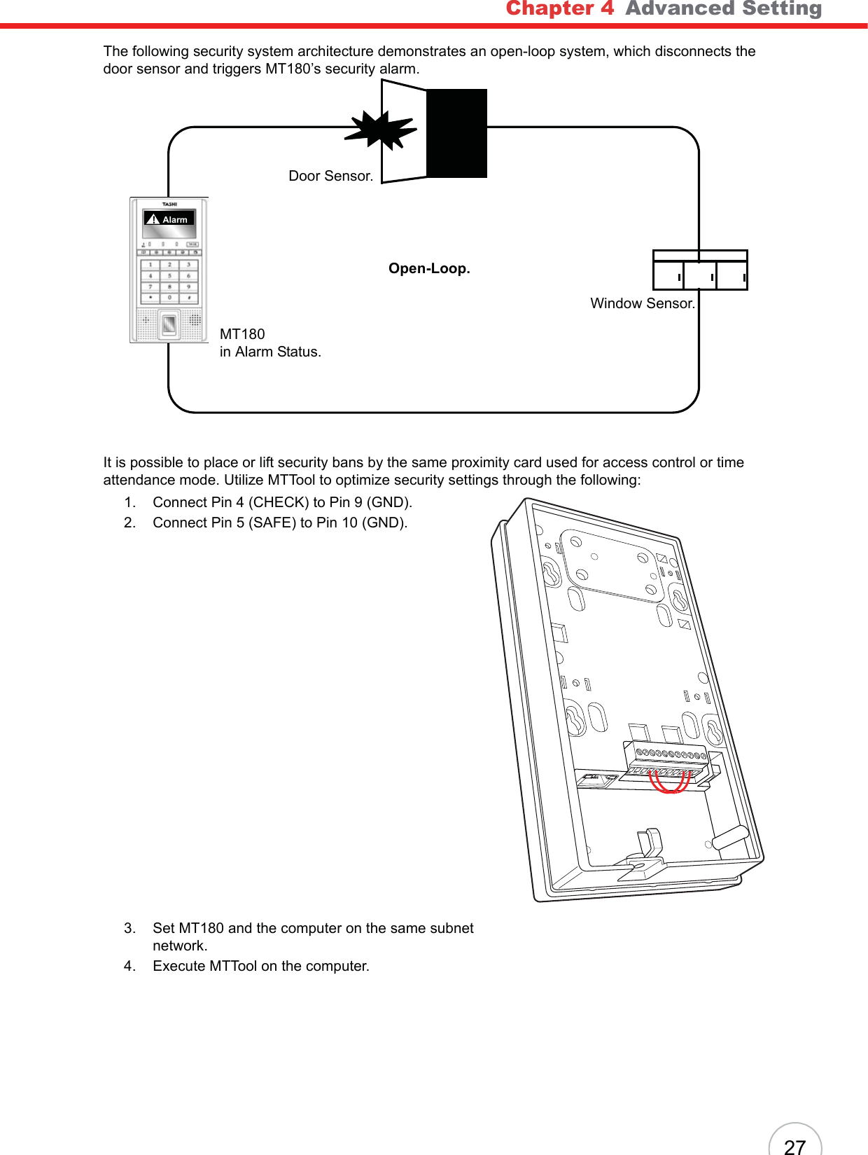 Chapter 4   Advanced Setting27The following security system architecture demonstrates an open-loop system, which disconnects the door sensor and triggers MT180’s security alarm.It is possible to place or lift security bans by the same proximity card used for access control or time attendance mode. Utilize MTTool to optimize security settings through the following:1. Connect Pin 4 (CHECK) to Pin 9 (GND).2. Connect Pin 5 (SAFE) to Pin 10 (GND).3. Set MT180 and the computer on the same subnet network.4. Execute MTTool on the computer.MT180in Alarm Status.Door Sensor.Window Sensor.Open-Loop.Alarm!