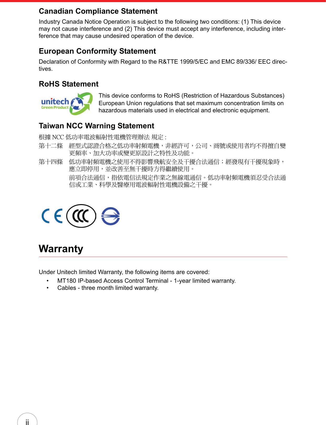 iiCanadian Compliance StatementIndustry Canada Notice Operation is subject to the following two conditions: (1) This device may not cause interference and (2) This device must accept any interference, including inter-ference that may cause undesired operation of the device.European Conformity StatementDeclaration of Conformity with Regard to the R&amp;TTE 1999/5/EC and EMC 89/336/ EEC direc-tives.RoHS StatementThis device conforms to RoHS (Restriction of Hazardous Substances) European Union regulations that set maximum concentration limits on hazardous materials used in electrical and electronic equipment.Taiwan NCC Warning Statement௅ᖕ ˡ˖˖ ܅פ෷ሽंᘿ୴ࢤሽᖲጥ෻ᙄऄʳ๵ࡳ ˍรԼԲයΓᆖীڤᎁᢞٽ௑հ܅פ෷୴᙮ሽᖲΔॺᆖ๺ױΔֆ׹Ε೸ᇆࢨࠌشृ݁լ൓ᖐ۞᧢ޓ᙮෷ΕףՕפ෷ࢨ᧢ޓ଺๻ૠհ௽ࢤ֗פ౨ΖรԼ؄යΓ܅פ෷୴᙮ሽᖲհࠌشլ൓ᐙ᥼ଆ౰ڜ٤֗եឫٽऄຏॾΙᆖ࿇෼ڶեឫ෼ွழΔᚨمܛೖشΔࠀޏ࿳۟ྤեឫழֱ൓ᤉᥛࠌشΖছႈٽऄຏॾΔਐࠉሽॾऄ๵ࡳ܂ᄐհྤᒵሽຏॾΖ܅פ෷୴᙮ሽᖲႊݴ࠹ٽऄຏॾࢨՠᄐΕઝᖂ֗᠔᛭شሽंᘿ୴ࢤሽᖲ๻ໂհեឫΖWarrantyUnder Unitech limited Warranty, the following items are covered:• MT180 IP-based Access Control Terminal - 1-year limited warranty.• Cables - three month limited warranty.