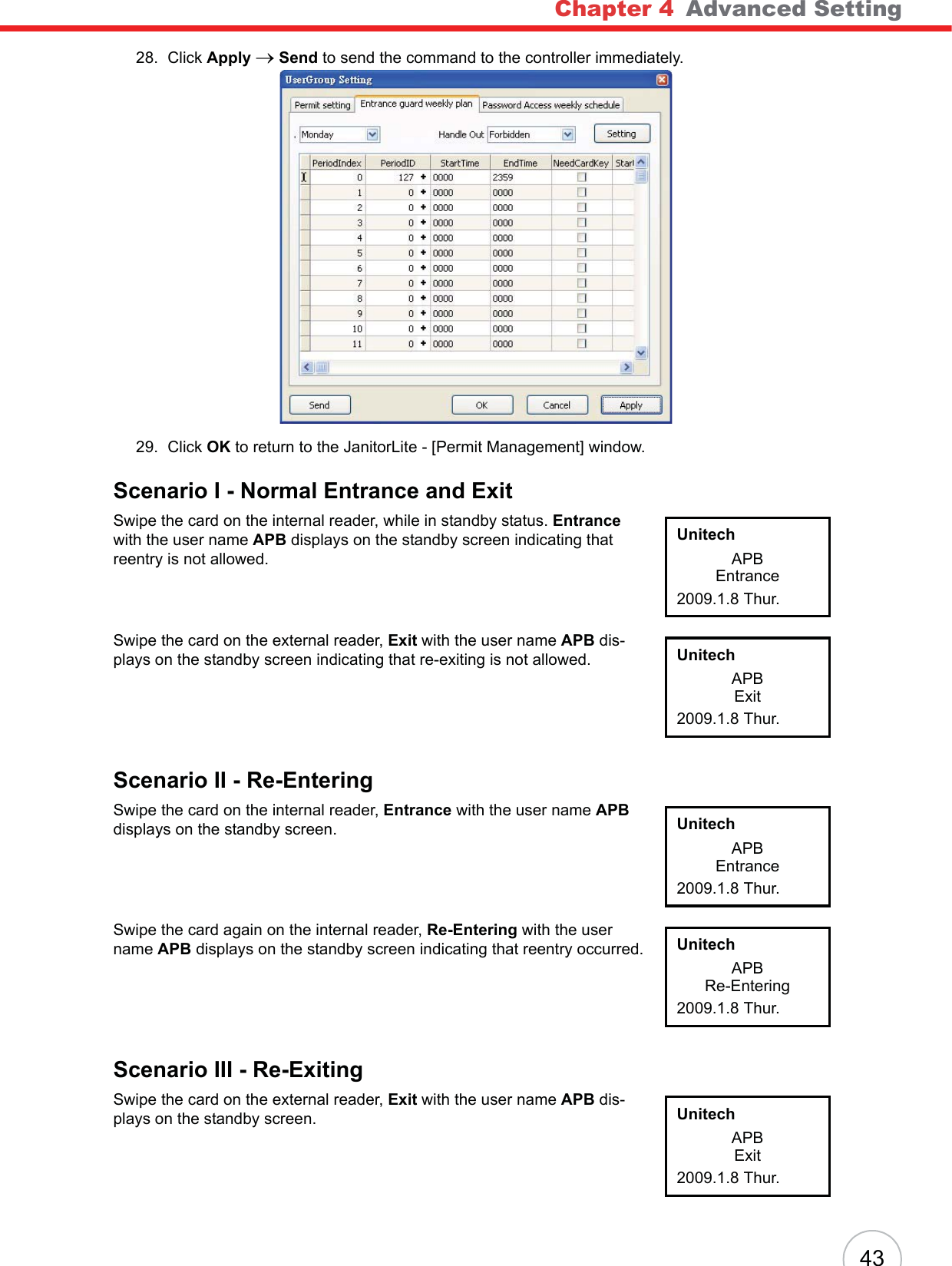 Chapter 4   Advanced Setting4328. Click Apply oSend to send the command to the controller immediately.29. Click OK to return to the JanitorLite - [Permit Management] window.Scenario I - Normal Entrance and ExitSwipe the card on the internal reader, while in standby status. Entrancewith the user name APB displays on the standby screen indicating that reentry is not allowed.Swipe the card on the external reader, Exit with the user name APB dis-plays on the standby screen indicating that re-exiting is not allowed.Scenario II - Re-EnteringSwipe the card on the internal reader, Entrance with the user name APBdisplays on the standby screen.Swipe the card again on the internal reader, Re-Entering with the user name APB displays on the standby screen indicating that reentry occurred.Scenario III - Re-ExitingSwipe the card on the external reader, Exit with the user name APB dis-plays on the standby screen.UnitechAPBEntrance2009.1.8 Thur.UnitechAPBExit2009.1.8 Thur.UnitechAPBEntrance2009.1.8 Thur.UnitechAPBRe-Entering2009.1.8 Thur.UnitechAPBExit2009.1.8 Thur.