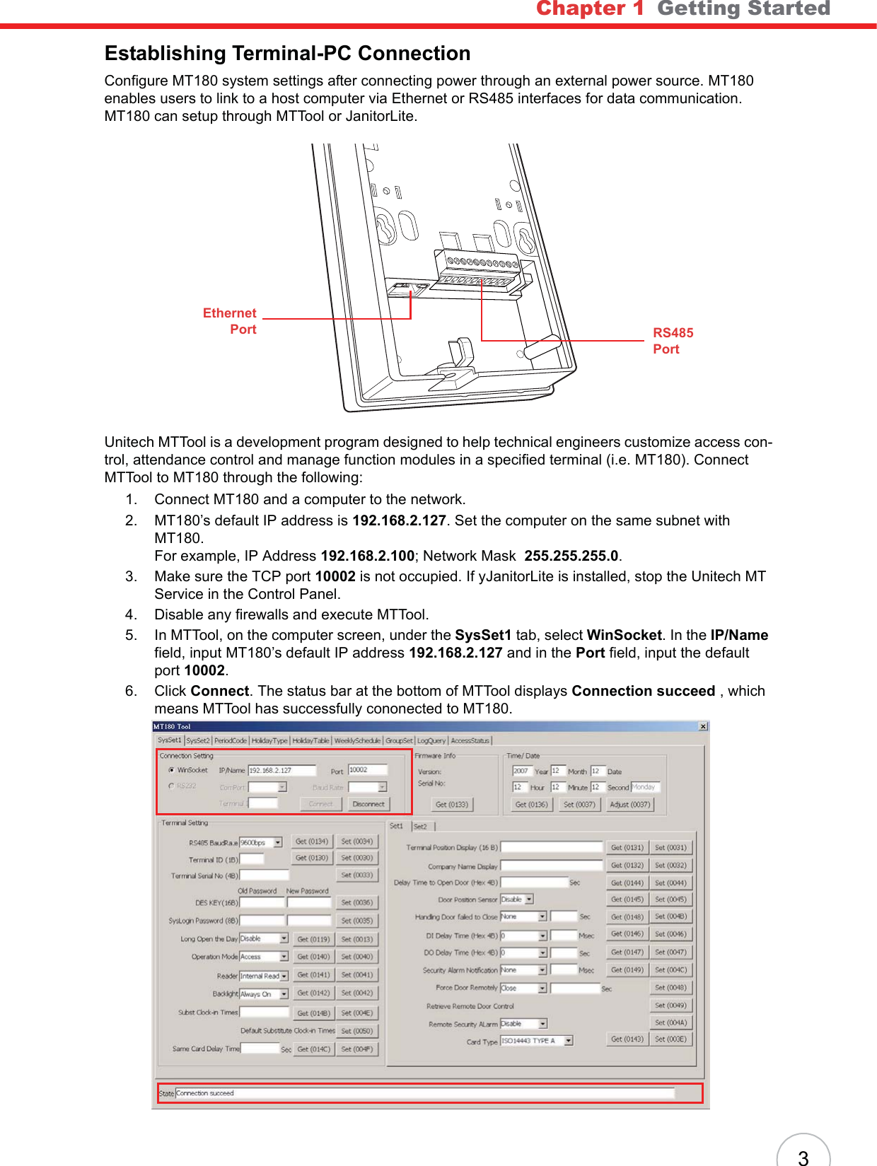 Chapter 1   Getting Started3Establishing Terminal-PC ConnectionConfigure MT180 system settings after connecting power through an external power source. MT180 enables users to link to a host computer via Ethernet or RS485 interfaces for data communication. MT180 can setup through MTTool or JanitorLite.Unitech MTTool is a development program designed to help technical engineers customize access con-trol, attendance control and manage function modules in a specified terminal (i.e. MT180). Connect MTTool to MT180 through the following:1. Connect MT180 and a computer to the network.2. MT180’s default IP address is 192.168.2.127. Set the computer on the same subnet with MT180.For example, IP Address 192.168.2.100; Network Mask  255.255.255.0.3. Make sure the TCP port 10002 is not occupied. If yJanitorLite is installed, stop the Unitech MT Service in the Control Panel.4. Disable any firewalls and execute MTTool.5. In MTTool, on the computer screen, under the SysSet1 tab, select WinSocket. In the IP/Namefield, input MT180’s default IP address 192.168.2.127 and in the Port field, input the default port 10002.6. Click Connect. The status bar at the bottom of MTTool displays Connection succeed , which means MTTool has successfully cononected to MT180.RS485PortEthernetPort