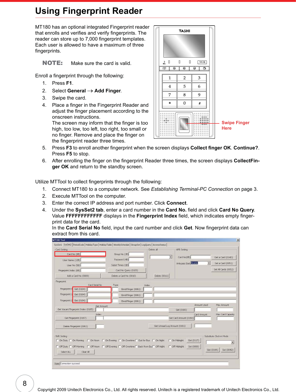 8Copyright 2009 Unitech Electronics Co., Ltd. All rights reserved. Unitech is a registered trademark of Unitech Electronics Co., Ltd.Using Fingerprint ReaderMT180 has an optional integrated Fingerprint reader that enrolls and verifies and verify fingerprints. The reader can store up to 7,000 fingerprint templates. Each user is allowed to have a maximum of three fingerprints.NOTE: Make sure the card is valid.Enroll a fingerprint through the following:1. Press F1.2. Select General oAdd Finger.3. Swipe the card.4. Place a finger in the Fingerprint Reader and adjust the finger placement according to the onscreen instructions.The screen may inform that the finger is too high, too low, too left, too right, too small or no finger. Remove and place the finger on the fingerprint reader three times.5. Press F3 to enroll another fingerprint when the screen displays Collect finger OK.Continue?.Press F5 to stop.6. After enrolling the finger on the fingerprint Reader three times, the screen displays CollectFin-ger OK and return to the standby screen.Utilize MTTool to collect fingerprints through the following:1. Connect MT180 to a computer network. See Establishing Terminal-PC Connection on page 3.2. Execute MTTool on the computer.3. Enter the correct IP address and port number. Click Connect.4. Under the SysSet2 tab, enter a card number in the Card No. field and click Card No Query.Value FFFFFFFFFFFF displays in the Fingerprint Index field, which indicates empty finger-print data for the card. In the Card Serial No field, input the card number and click Get. Now fingerprint data can extract from this card.Swipe FingerHere