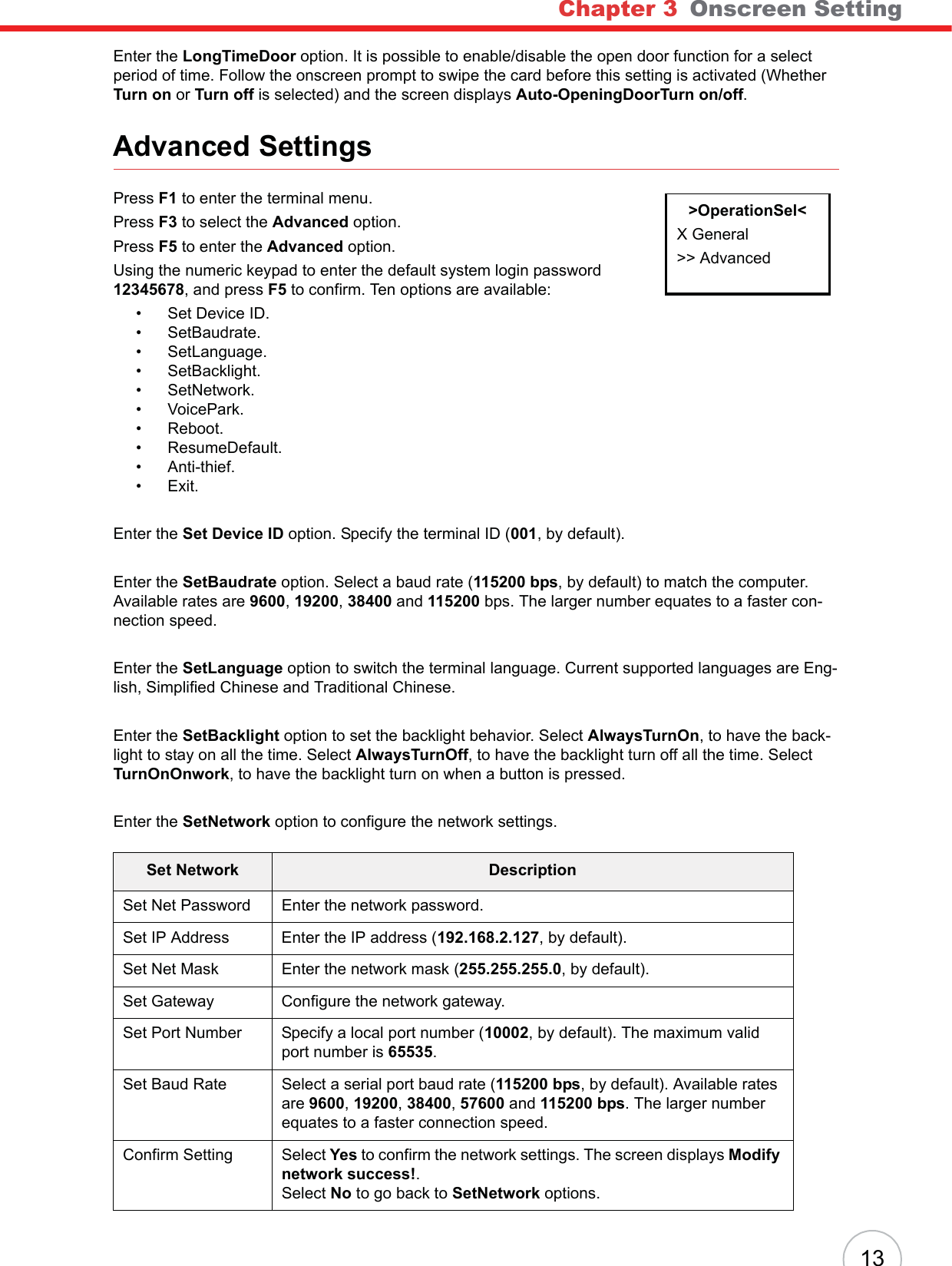 Chapter 3 Onscreen Setting13Enter the LongTimeDoor option. It is possible to enable/disable the open door function for a select period of time. Follow the onscreen prompt to swipe the card before this setting is activated (Whether Turn on or Turn off is selected) and the screen displays Auto-OpeningDoorTurn on/off.Advanced SettingsPress F1 to enter the terminal menu.Press F3 to select the Advanced option.Press F5 to enter the Advanced option.Using the numeric keypad to enter the default system login password 12345678, and press F5 to confirm. Ten options are available:• Set Device ID.•SetBaudrate.• SetLanguage.• SetBacklight.• SetNetwork.•VoicePark.• Reboot.• ResumeDefault.• Anti-thief.•Exit.Enter the Set Device ID option. Specify the terminal ID (001, by default).Enter the SetBaudrate option. Select a baud rate (115200 bps, by default) to match the computer. Available rates are 9600,19200,38400 and 115200 bps. The larger number equates to a faster con-nection speed.Enter the SetLanguage option to switch the terminal language. Current supported languages are Eng-lish, Simplified Chinese and Traditional Chinese.Enter the SetBacklight option to set the backlight behavior. Select AlwaysTurnOn, to have the back-light to stay on all the time. Select AlwaysTurnOff, to have the backlight turn off all the time. Select TurnOnOnwork, to have the backlight turn on when a button is pressed.Enter the SetNetwork option to configure the network settings.Set Network DescriptionSet Net Password Enter the network password.Set IP Address Enter the IP address (192.168.2.127, by default).Set Net Mask Enter the network mask (255.255.255.0, by default).Set Gateway Configure the network gateway.Set Port Number Specify a local port number (10002, by default). The maximum valid port number is 65535.Set Baud Rate Select a serial port baud rate (115200 bps, by default). Available rates are 9600,19200,38400,57600 and 115200 bps. The larger number equates to a faster connection speed.Confirm Setting Select Yes to confirm the network settings. The screen displays Modify network success!.Select No to go back to SetNetwork options.&gt;OperationSel&lt;X General&gt;&gt; Advanced