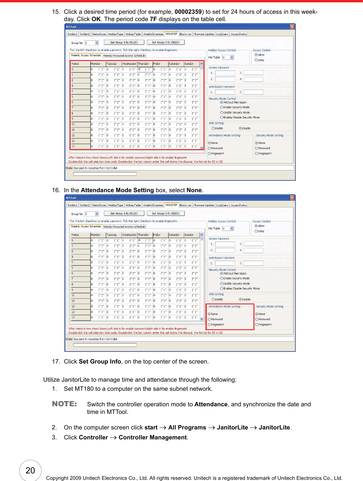 20Copyright 2009 Unitech Electronics Co., Ltd. All rights reserved. Unitech is a registered trademark of Unitech Electronics Co., Ltd.15. Click a desired time period (for example, 00002359) to set for 24 hours of access in this week-day. Click OK. The period code 7F displays on the table cell.16. In the Attendance Mode Setting box, select None.17. Click Set Group Info, on the top center of the screen.Utilize JanitorLite to manage time and attendance through the following:1. Set MT180 to a computer on the same subnet network.NOTE: Switch the controller operation mode to Attendance, and synchronize the date and time in MTTool.2. On the computer screen click start oAll Programs oJanitorLite oJanitorLite.3. Click Controller oController Management.