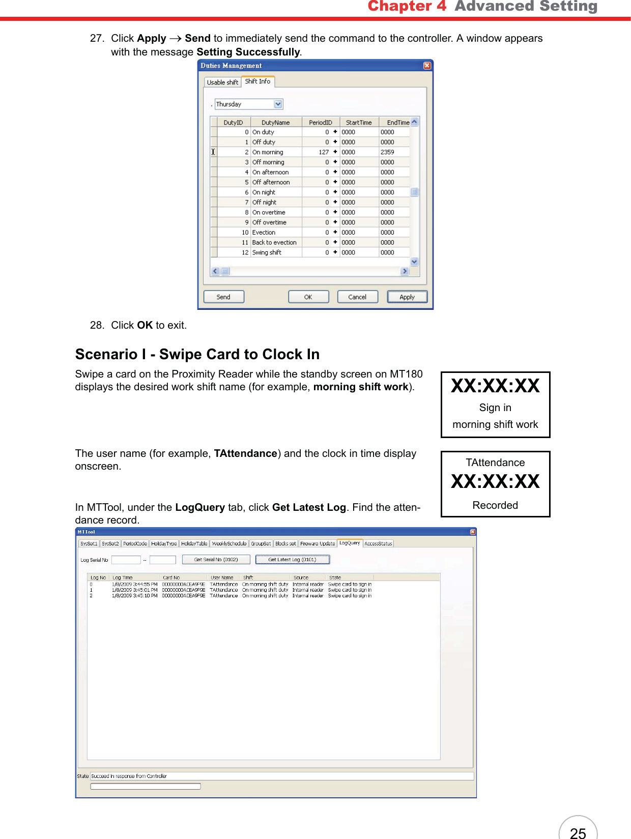 Chapter 4   Advanced Setting2527. Click Apply oSend to immediately send the command to the controller. A window appears with the message Setting Successfully.28. Click OK to exit.Scenario I - Swipe Card to Clock InSwipe a card on the Proximity Reader while the standby screen on MT180 displays the desired work shift name (for example, morning shift work).The user name (for example, TAttendance) and the clock in time display onscreen.In MTTool, under the LogQuery tab, click Get Latest Log. Find the atten-dance record.XX:XX:XXSign inmorning shift workTAttendanceXX:XX:XXRecorded