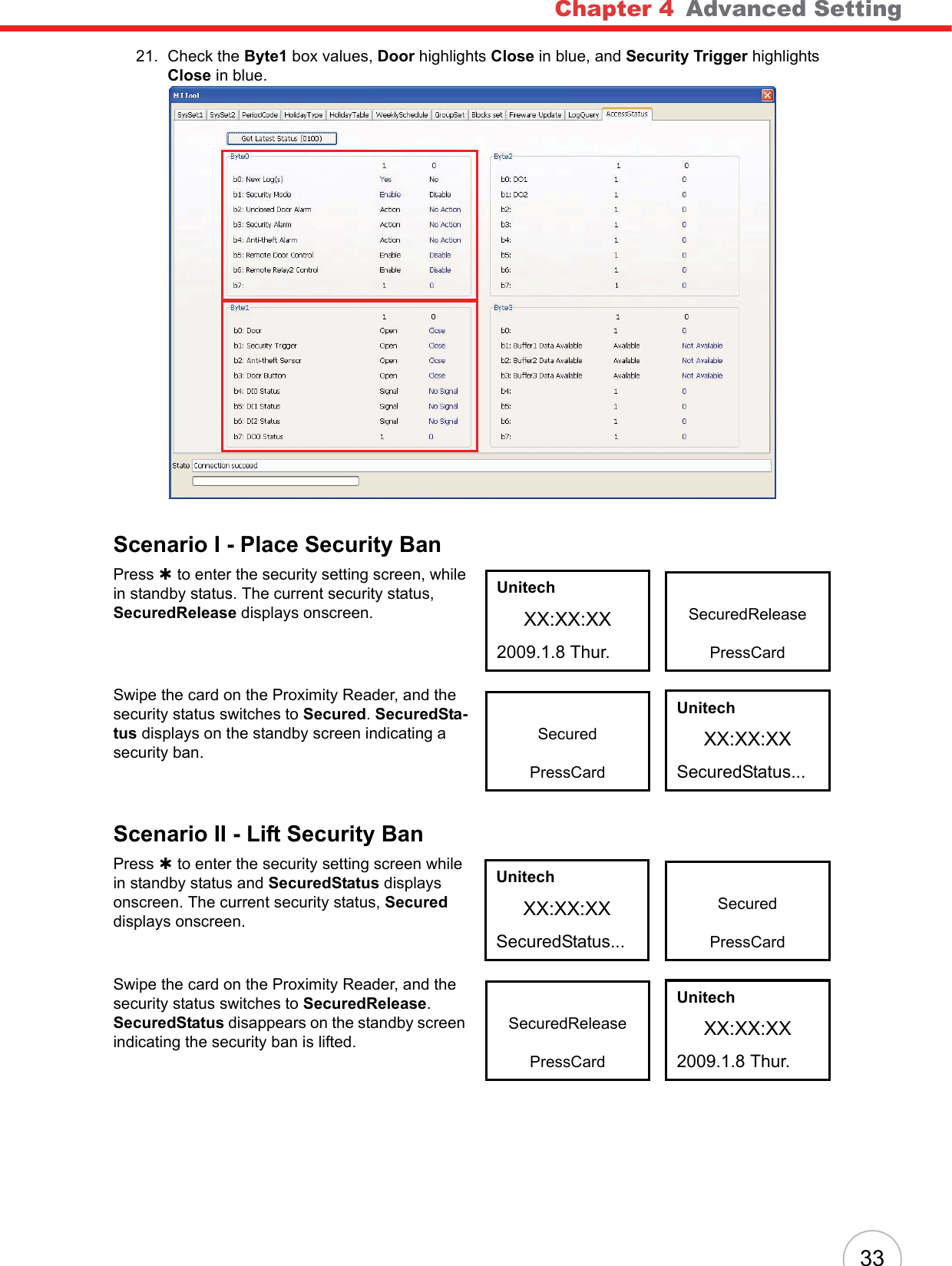 Chapter 4   Advanced Setting3321. Check the Byte1 box values, Door highlights Close in blue, and Security Trigger highlights Close in blue.Scenario I - Place Security BanPress À to enter the security setting screen, while in standby status. The current security status, SecuredRelease displays onscreen.Swipe the card on the Proximity Reader, and the security status switches to Secured.SecuredSta-tus displays on the standby screen indicating a security ban.Scenario II - Lift Security BanPress À to enter the security setting screen while in standby status and SecuredStatus displays onscreen. The current security status, Secureddisplays onscreen.Swipe the card on the Proximity Reader, and the security status switches to SecuredRelease.SecuredStatus disappears on the standby screen indicating the security ban is lifted.SecuredReleasePressCardUnitechXX:XX:XX2009.1.8 Thur.SecuredPressCardUnitechXX:XX:XXSecuredStatus...SecuredPressCardUnitechXX:XX:XXSecuredStatus...SecuredReleasePressCardUnitechXX:XX:XX2009.1.8 Thur.