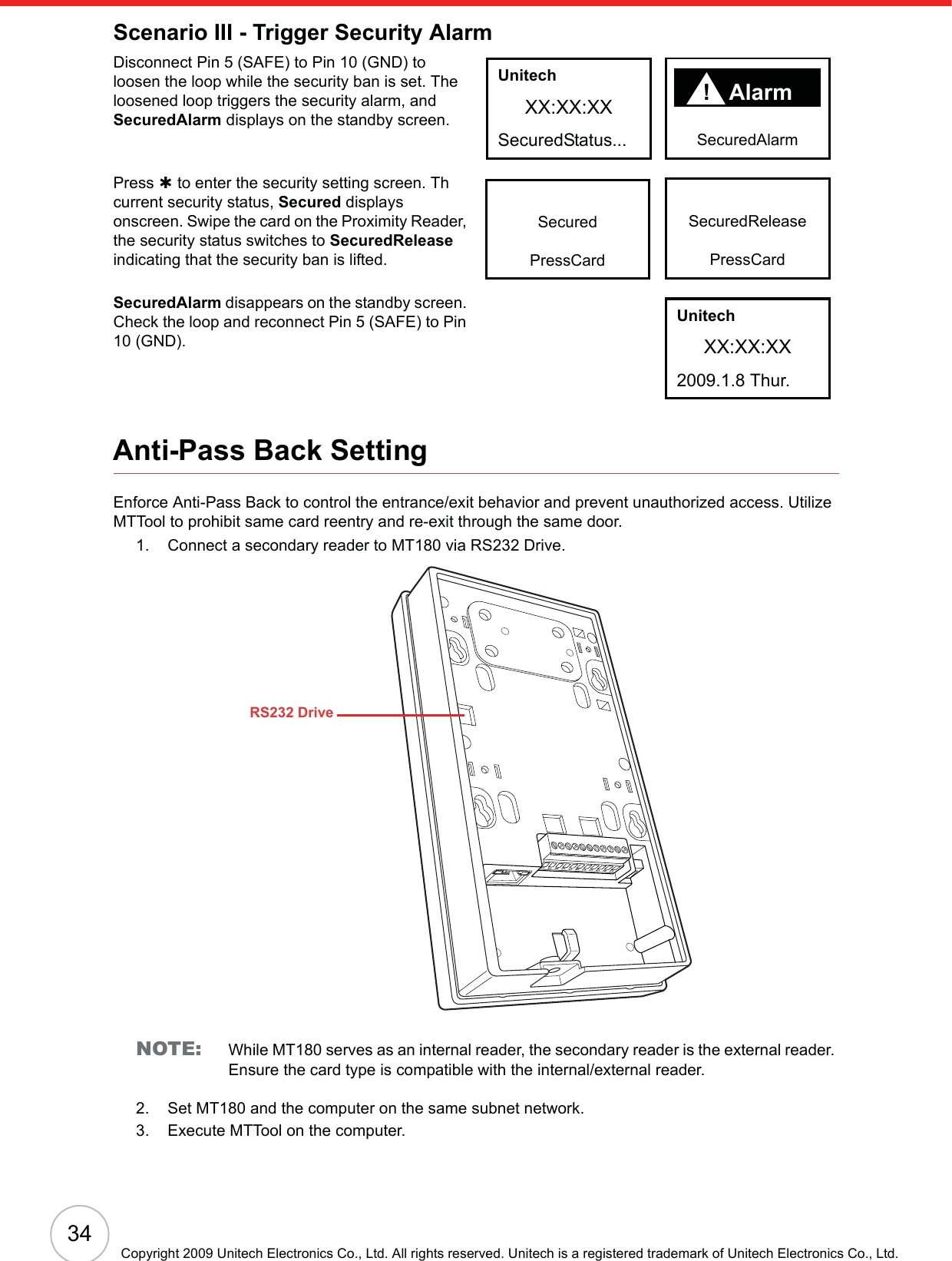 34Copyright 2009 Unitech Electronics Co., Ltd. All rights reserved. Unitech is a registered trademark of Unitech Electronics Co., Ltd.Scenario III - Trigger Security AlarmDisconnect Pin 5 (SAFE) to Pin 10 (GND) to loosen the loop while the security ban is set. The loosened loop triggers the security alarm, and SecuredAlarm displays on the standby screen.Press À to enter the security setting screen. Th current security status, Secured displays onscreen. Swipe the card on the Proximity Reader, the security status switches to SecuredReleaseindicating that the security ban is lifted.SecuredAlarm disappears on the standby screen. Check the loop and reconnect Pin 5 (SAFE) to Pin 10 (GND).Anti-Pass Back SettingEnforce Anti-Pass Back to control the entrance/exit behavior and prevent unauthorized access. Utilize MTTool to prohibit same card reentry and re-exit through the same door.1. Connect a secondary reader to MT180 via RS232 Drive.NOTE: While MT180 serves as an internal reader, the secondary reader is the external reader. Ensure the card type is compatible with the internal/external reader.2. Set MT180 and the computer on the same subnet network.3. Execute MTTool on the computer.!   AlarmSecuredAlarm!UnitechXX:XX:XXSecuredStatus...SecuredReleasePressCardSecuredPressCardUnitechXX:XX:XX2009.1.8 Thur. RS232 Drive
