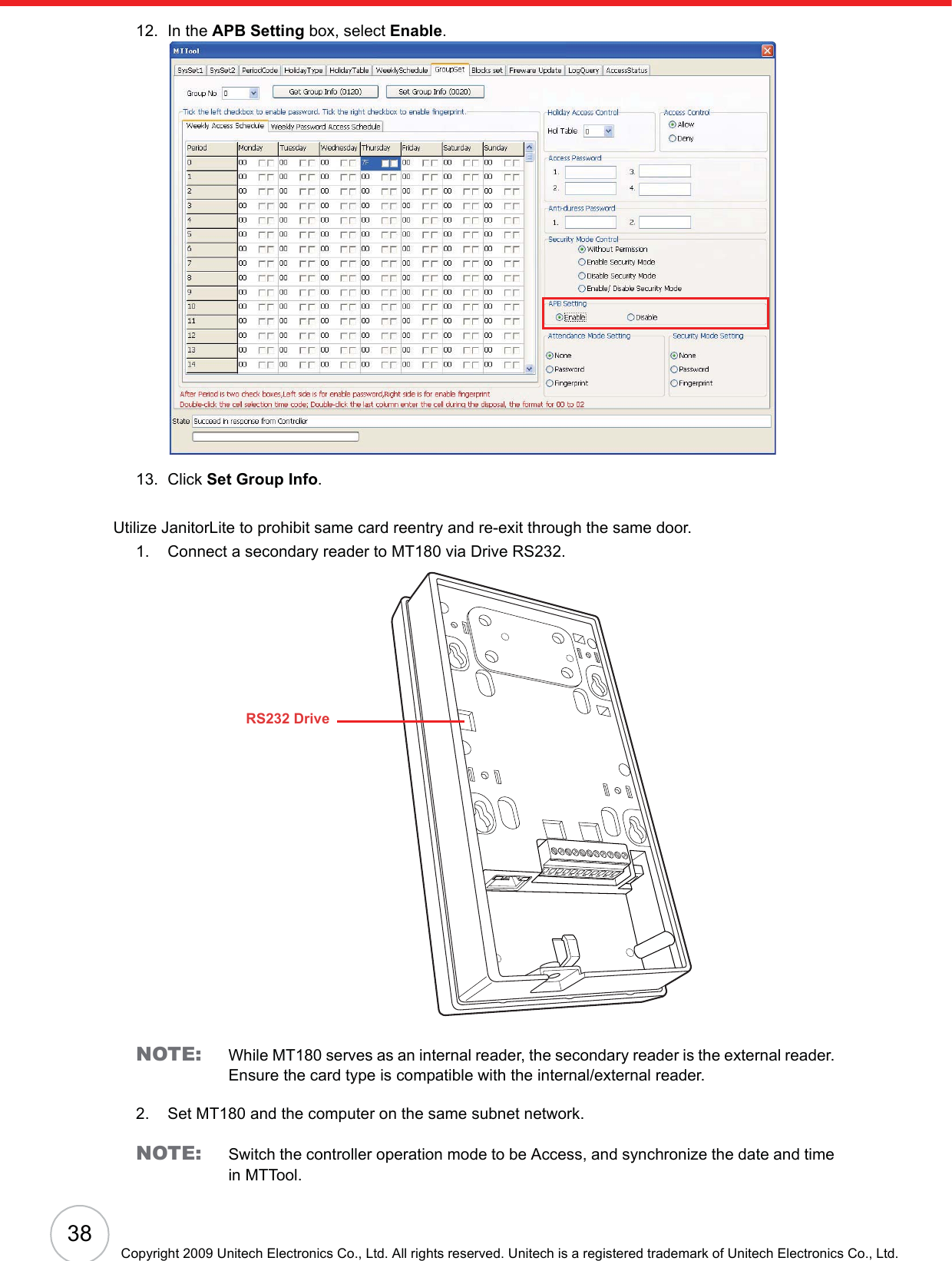 38Copyright 2009 Unitech Electronics Co., Ltd. All rights reserved. Unitech is a registered trademark of Unitech Electronics Co., Ltd.12. In the APB Setting box, select Enable.13. Click Set Group Info.Utilize JanitorLite to prohibit same card reentry and re-exit through the same door.1. Connect a secondary reader to MT180 via Drive RS232.NOTE: While MT180 serves as an internal reader, the secondary reader is the external reader. Ensure the card type is compatible with the internal/external reader.2. Set MT180 and the computer on the same subnet network.NOTE: Switch the controller operation mode to be Access, and synchronize the date and time in MTTool.RS232 Drive