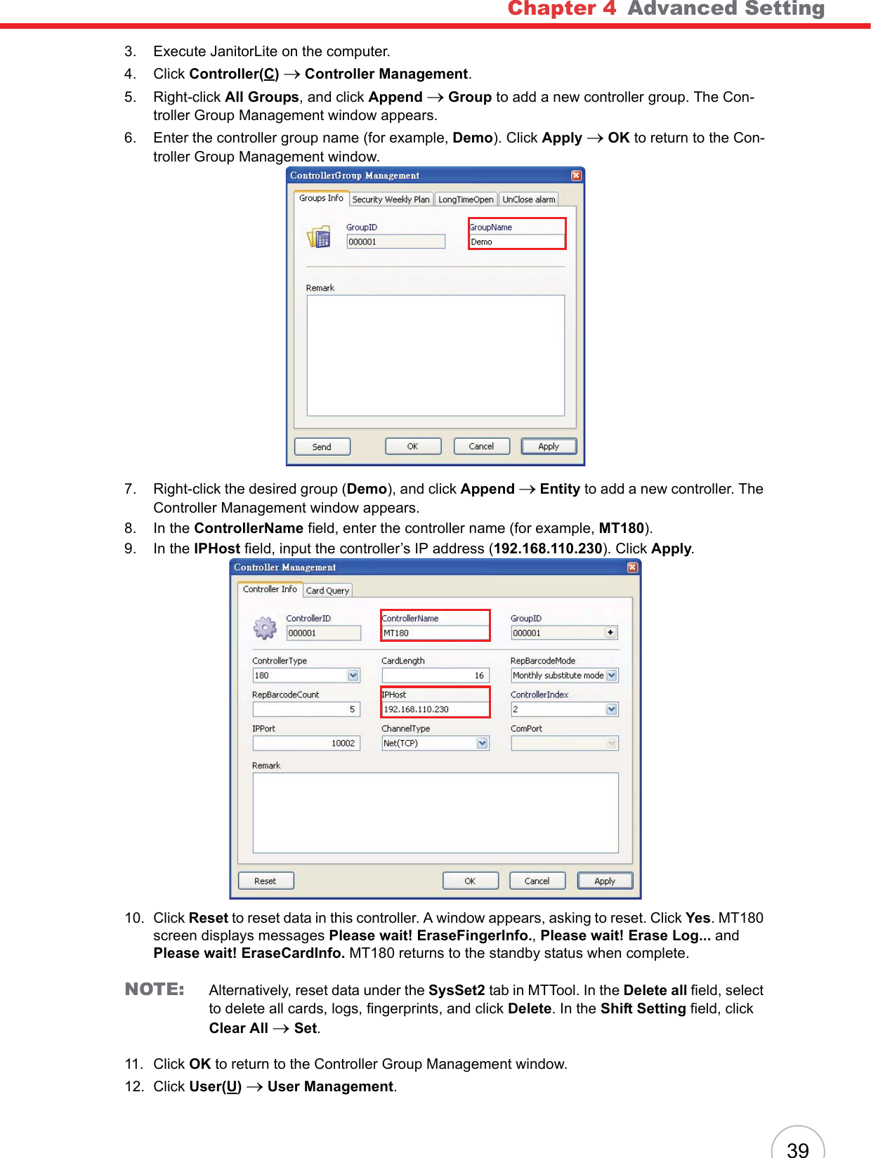 Chapter 4   Advanced Setting393. Execute JanitorLite on the computer.4. Click Controller(C)o Controller Management.5. Right-click All Groups, and click Append o Group to add a new controller group. The Con-troller Group Management window appears.6. Enter the controller group name (for example, Demo). Click Apply oOK to return to the Con-troller Group Management window.7. Right-click the desired group (Demo), and click Append o Entity to add a new controller. The Controller Management window appears.8. In the ControllerName field, enter the controller name (for example, MT180).9. In the IPHost field, input the controller’s IP address (192.168.110.230). Click Apply.10. Click Reset to reset data in this controller. A window appears, asking to reset. Click Yes. MT180 screen displays messages Please wait! EraseFingerInfo., Please wait! Erase Log... andPlease wait! EraseCardInfo. MT180 returns to the standby status when complete.NOTE: Alternatively, reset data under the SysSet2 tab in MTTool. In the Delete all field, select to delete all cards, logs, fingerprints, and click Delete. In the Shift Setting field, click Clear All oSet.11. Click OK to return to the Controller Group Management window.12. Click User(U)o User Management.