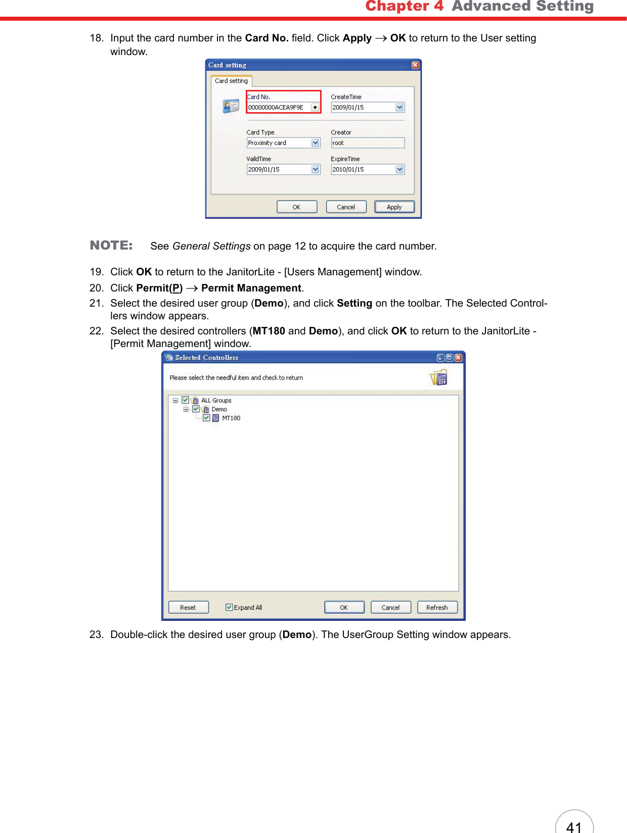 Chapter 4   Advanced Setting4118. Input the card number in the Card No. field. Click Apply oOK to return to the User setting window.NOTE: See General Settings on page 12 to acquire the card number.19. Click OK to return to the JanitorLite - [Users Management] window.20. Click Permit(P)o Permit Management.21. Select the desired user group (Demo), and click Setting on the toolbar. The Selected Control-lers window appears.22. Select the desired controllers (MT180 and Demo), and click OK to return to the JanitorLite - [Permit Management] window.23. Double-click the desired user group (Demo). The UserGroup Setting window appears.