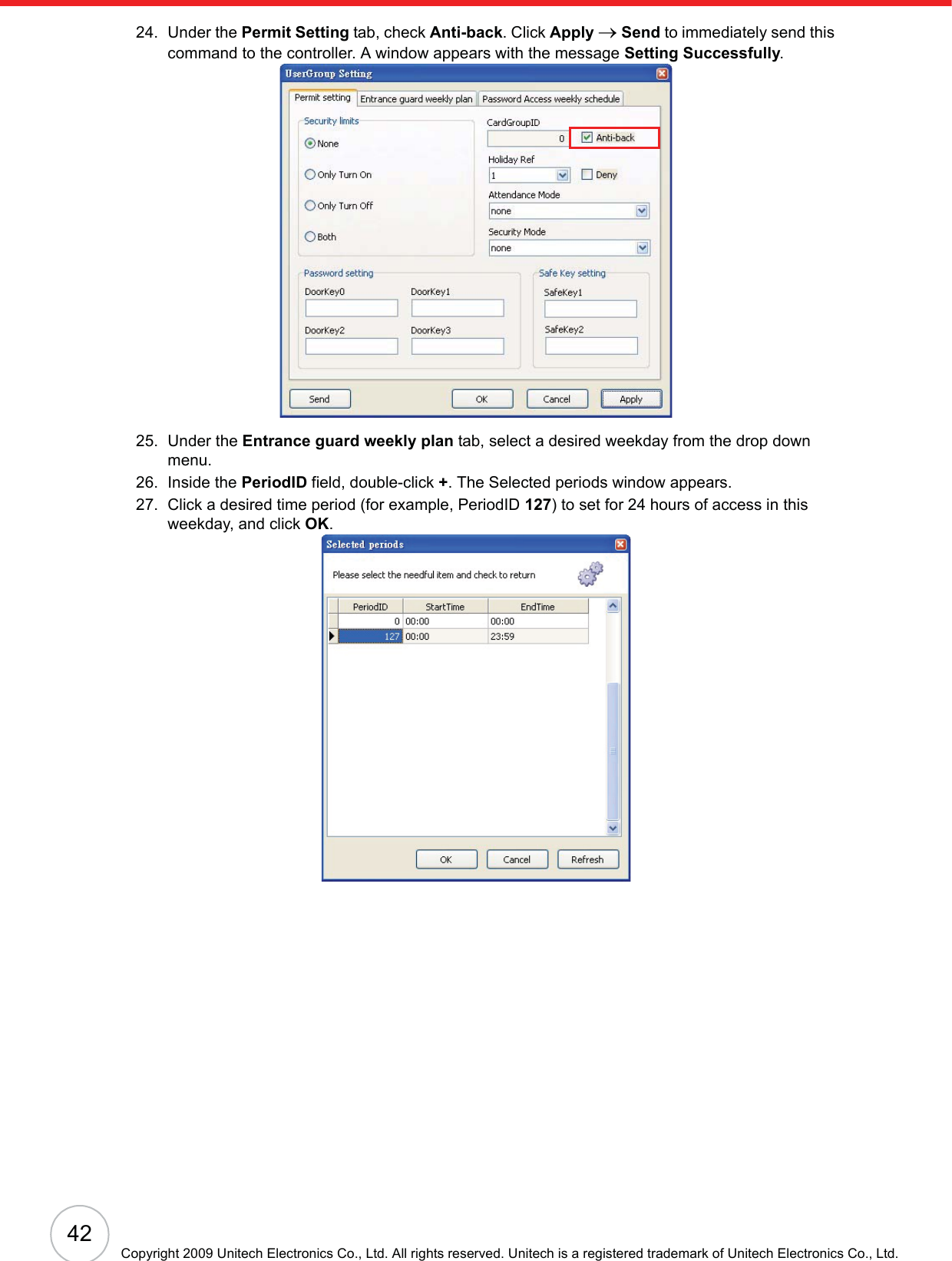 42Copyright 2009 Unitech Electronics Co., Ltd. All rights reserved. Unitech is a registered trademark of Unitech Electronics Co., Ltd.24. Under the Permit Setting tab, check Anti-back. Click Apply oSend to immediately send this command to the controller. A window appears with the message Setting Successfully.25. Under the Entrance guard weekly plan tab, select a desired weekday from the drop down menu.26. Inside the PeriodID field, double-click +. The Selected periods window appears.27. Click a desired time period (for example, PeriodID 127) to set for 24 hours of access in this weekday, and click OK.