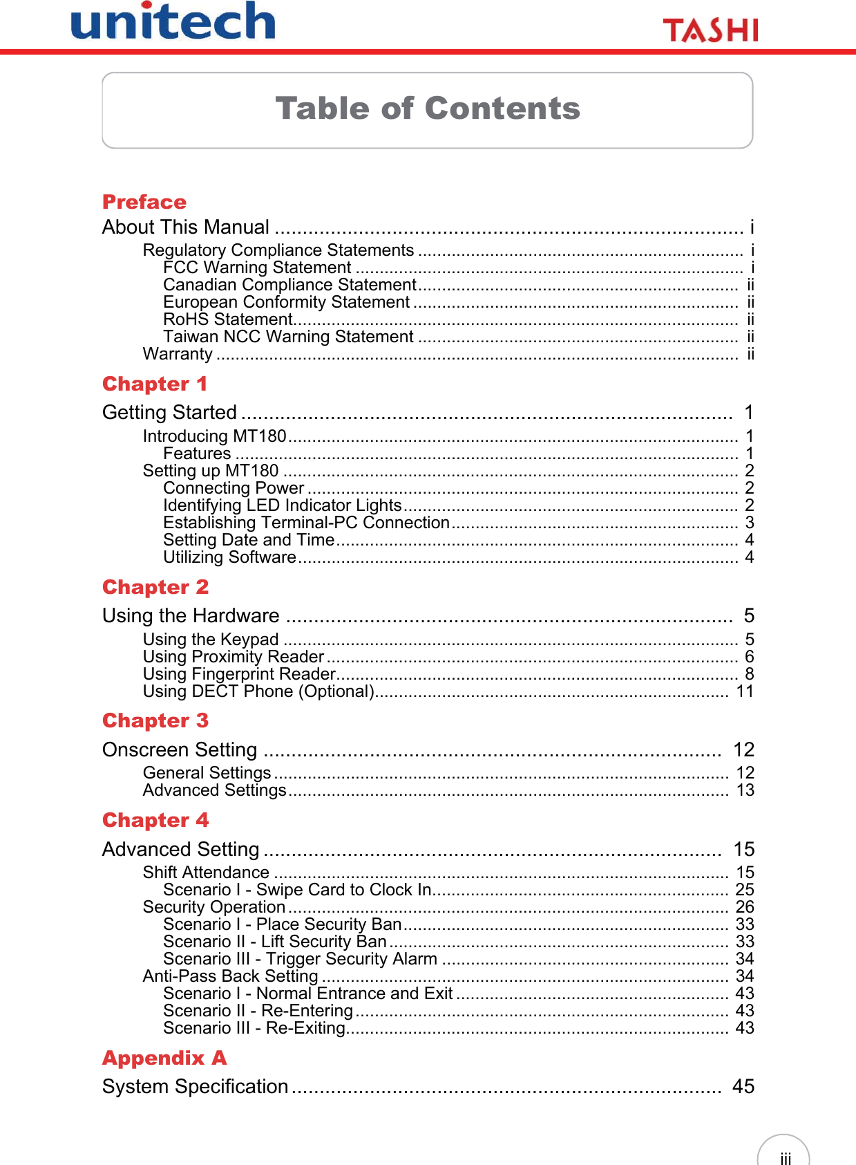 iiiTable of ContentsPrefaceAbout This Manual .................................................................................... iRegulatory Compliance Statements ....................................................................  iFCC Warning Statement .................................................................................  iCanadian Compliance Statement...................................................................  iiEuropean Conformity Statement ....................................................................  iiRoHS Statement.............................................................................................  iiTaiwan NCC Warning Statement ...................................................................  iiWarranty .............................................................................................................  iiChapter 1Getting Started ........................................................................................  1Introducing MT180.............................................................................................. 1Features ......................................................................................................... 1Setting up MT180 ............................................................................................... 2Connecting Power .......................................................................................... 2Identifying LED Indicator Lights...................................................................... 2Establishing Terminal-PC Connection............................................................ 3Setting Date and Time.................................................................................... 4Utilizing Software............................................................................................ 4Chapter 2Using the Hardware ................................................................................  5Using the Keypad ............................................................................................... 5Using Proximity Reader ...................................................................................... 6Using Fingerprint Reader.................................................................................... 8Using DECT Phone (Optional).......................................................................... 11Chapter 3Onscreen Setting ..................................................................................  12General Settings ............................................................................................... 12Advanced Settings............................................................................................ 13Chapter 4Advanced Setting ..................................................................................  15Shift Attendance ............................................................................................... 15Scenario I - Swipe Card to Clock In.............................................................. 25Security Operation ............................................................................................ 26Scenario I - Place Security Ban.................................................................... 33Scenario II - Lift Security Ban....................................................................... 33Scenario III - Trigger Security Alarm ............................................................ 34Anti-Pass Back Setting ..................................................................................... 34Scenario I - Normal Entrance and Exit ......................................................... 43Scenario II - Re-Entering.............................................................................. 43Scenario III - Re-Exiting................................................................................ 43Appendix ASystem Specification.............................................................................  45