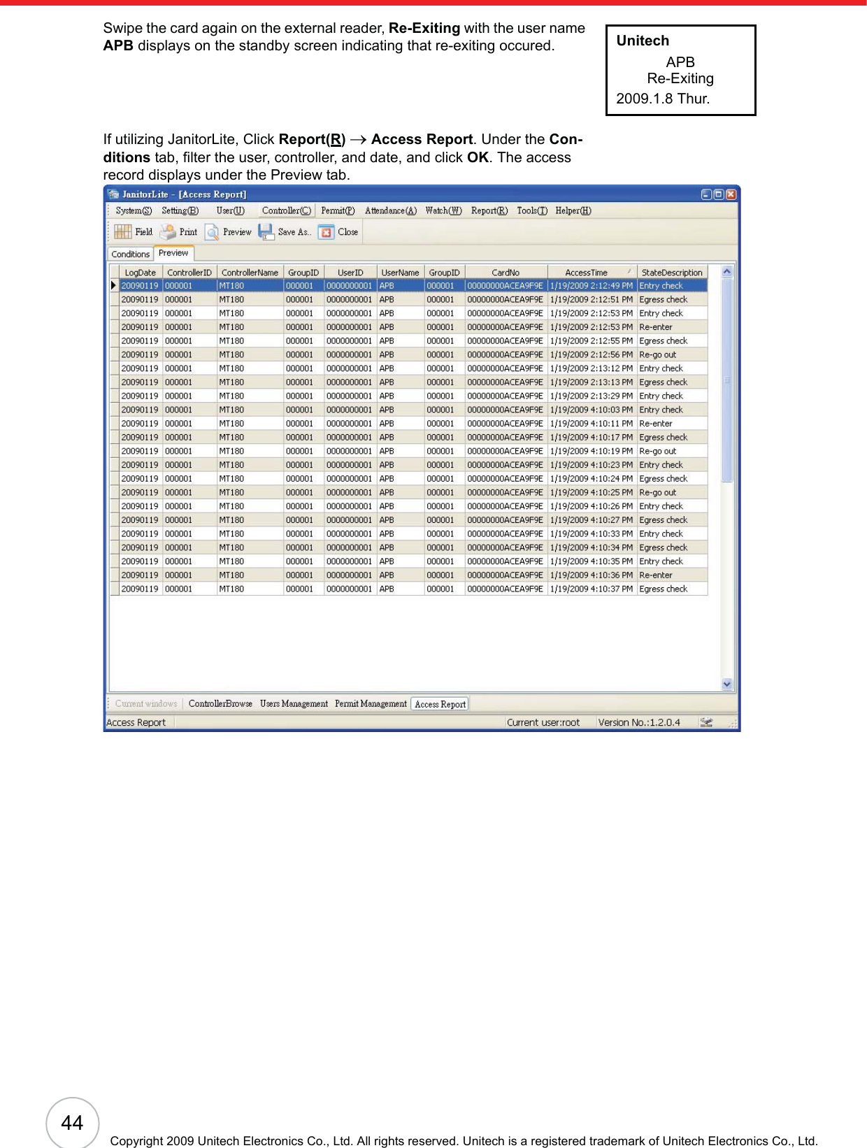 44Copyright 2009 Unitech Electronics Co., Ltd. All rights reserved. Unitech is a registered trademark of Unitech Electronics Co., Ltd.Swipe the card again on the external reader, Re-Exiting with the user name APB displays on the standby screen indicating that re-exiting occured.If utilizing JanitorLite, Click Report(R)o Access Report. Under the Con-ditions tab, filter the user, controller, and date, and click OK. The access record displays under the Preview tab.UnitechAPBRe-Exiting2009.1.8 Thur.