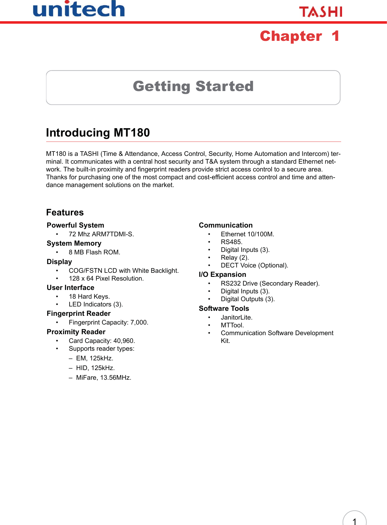 1Chapter  1Getting StartedIntroducing MT180MT180 is a TASHI (Time &amp; Attendance, Access Control, Security, Home Automation and Intercom) ter-minal. It communicates with a central host security and T&amp;A system through a standard Ethernet net-work. The built-in proximity and fingerprint readers provide strict access control to a secure area. Thanks for purchasing one of the most compact and cost-efficient access control and time and atten-dance management solutions on the market.FeaturesPowerful System• 72 Mhz ARM7TDMI-S.System Memory• 8 MB Flash ROM.Display• COG/FSTN LCD with White Backlight.• 128 x 64 Pixel Resolution.User Interface• 18 Hard Keys.• LED Indicators (3).Fingerprint Reader• Fingerprint Capacity: 7,000.Proximity Reader• Card Capacity: 40,960.• Supports reader types:– EM, 125kHz.– HID, 125kHz.– MiFare, 13.56MHz.Communication• Ethernet 10/100M.• RS485.• Digital Inputs (3).•Relay (2).• DECT Voice (Optional).I/O Expansion• RS232 Drive (Secondary Reader).• Digital Inputs (3).• Digital Outputs (3).Software Tools• JanitorLite.•MTTool.• Communication Software Development Kit.