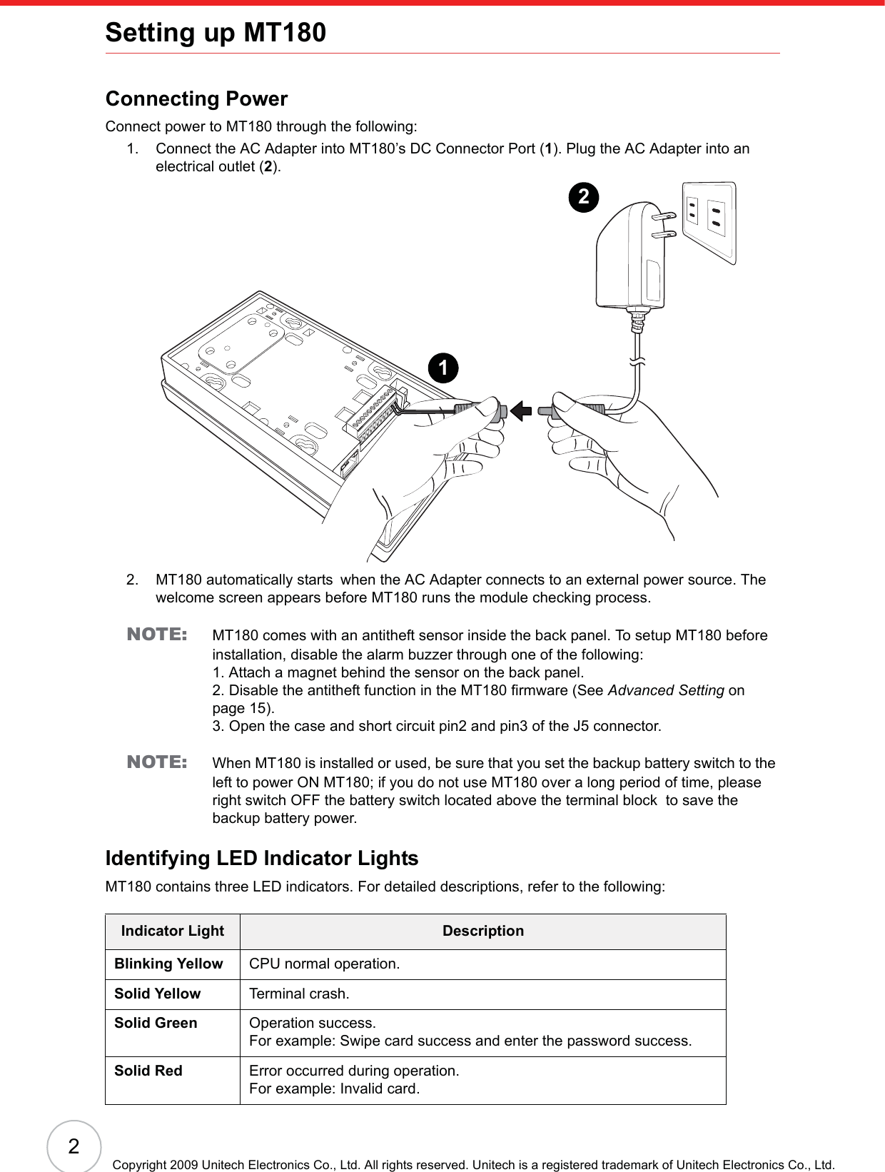 2Copyright 2009 Unitech Electronics Co., Ltd. All rights reserved. Unitech is a registered trademark of Unitech Electronics Co., Ltd.Setting up MT180Connecting PowerConnect power to MT180 through the following:1. Connect the AC Adapter into MT180’s DC Connector Port (1). Plug the AC Adapter into an electrical outlet (2).2. MT180 automatically starts!when the AC Adapter connects to an external power source. The welcome screen appears before MT180 runs the module checking process.NOTE: MT180 comes with an antitheft sensor inside the back panel. To setup MT180 before installation, disable the alarm buzzer through one of the following:1. Attach a magnet behind the sensor on the back panel.2. Disable the antitheft function in the MT180 firmware (See Advanced Setting on page 15).3. Open the case and short circuit pin2 and pin3 of the J5 connector.NOTE: When MT180 is installed or used, be sure that you set the backup battery switch to the left to power ON MT180; if you do not use MT180 over a long period of time, please right switch OFF the battery switch located above the terminal block  to save the backup battery power.Identifying LED Indicator LightsMT180 contains three LED indicators. For detailed descriptions, refer to the following:Indicator Light DescriptionBlinking Yellow CPU normal operation.Solid Yellow Terminal crash.Solid Green Operation success.For example: Swipe card success and enter the password success.Solid Red Error occurred during operation.For example: Invalid card.12