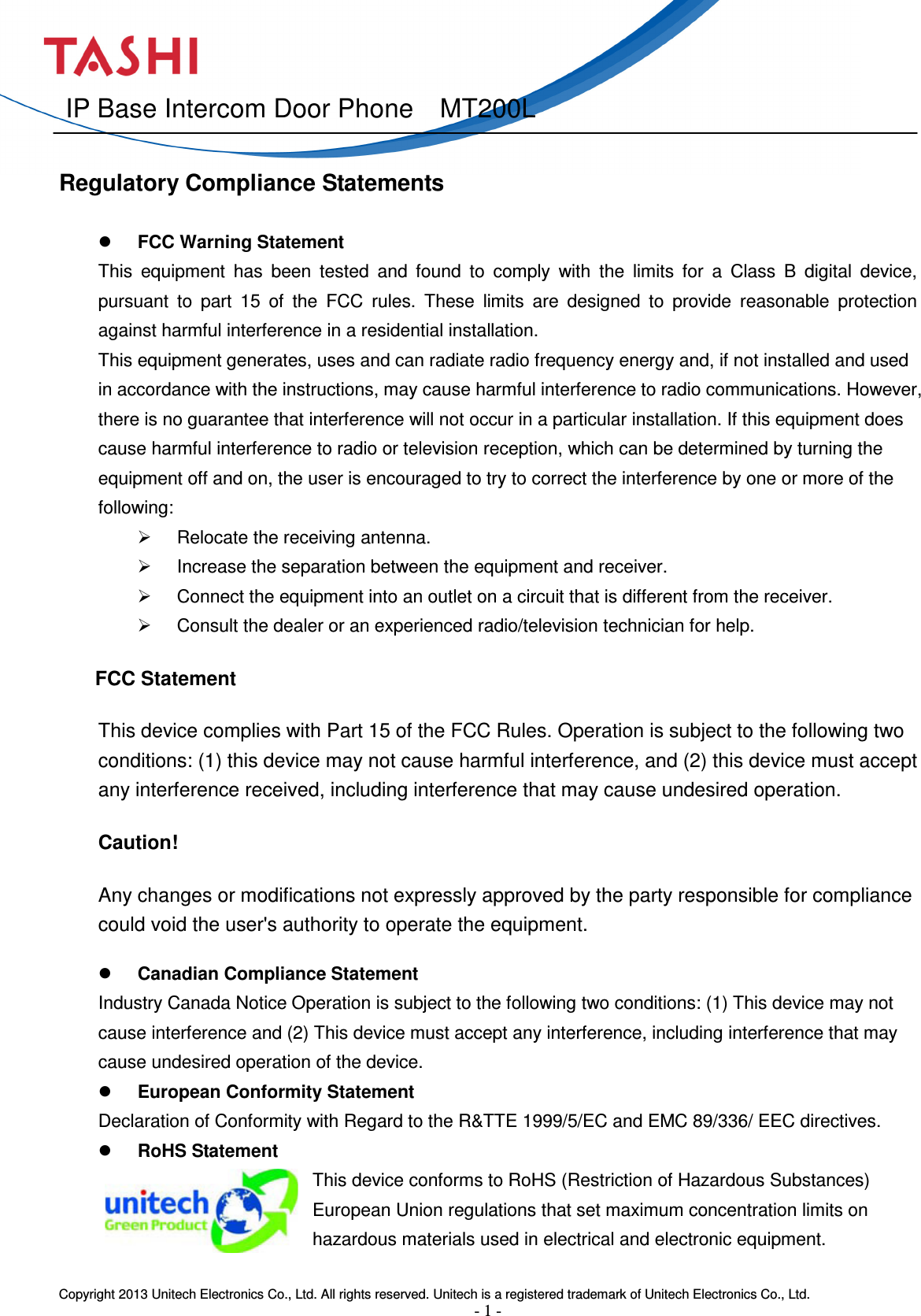  Copyright 2013 Unitech Electronics Co., Ltd. All rights reserved. Unitech is a registered trademark of Unitech Electronics Co., Ltd. - 1 -  IP Base Intercom Door Phone    MT200L                                                               Regulatory Compliance Statements                                    FCC Warning Statement   This  equipment  has  been  tested  and  found  to  comply  with  the  limits  for  a  Class  B  digital  device, pursuant  to  part  15  of  the  FCC  rules.  These  limits  are  designed  to  provide  reasonable  protection against harmful interference in a residential installation.   This equipment generates, uses and can radiate radio frequency energy and, if not installed and used in accordance with the instructions, may cause harmful interference to radio communications. However, there is no guarantee that interference will not occur in a particular installation. If this equipment does cause harmful interference to radio or television reception, which can be determined by turning the equipment off and on, the user is encouraged to try to correct the interference by one or more of the following:     Relocate the receiving antenna.     Increase the separation between the equipment and receiver.     Connect the equipment into an outlet on a circuit that is different from the receiver.     Consult the dealer or an experienced radio/television technician for help.       FCC Statement  This device complies with Part 15 of the FCC Rules. Operation is subject to the following two conditions: (1) this device may not cause harmful interference, and (2) this device must accept any interference received, including interference that may cause undesired operation.  Caution!   Any changes or modifications not expressly approved by the party responsible for compliance could void the user&apos;s authority to operate the equipment.  Canadian Compliance Statement   Industry Canada Notice Operation is subject to the following two conditions: (1) This device may not cause interference and (2) This device must accept any interference, including interference that may cause undesired operation of the device.    European Conformity Statement   Declaration of Conformity with Regard to the R&amp;TTE 1999/5/EC and EMC 89/336/ EEC directives.  RoHS Statement This device conforms to RoHS (Restriction of Hazardous Substances) European Union regulations that set maximum concentration limits on hazardous materials used in electrical and electronic equipment.  