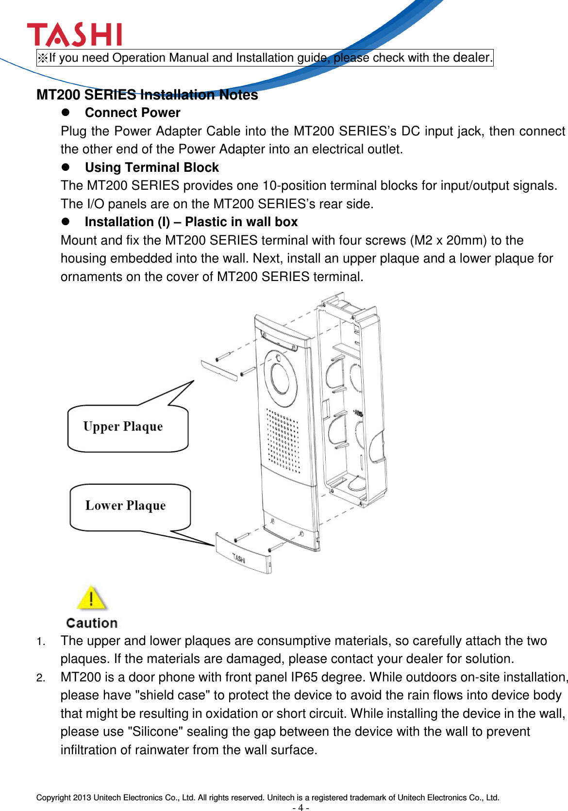  Copyright 2013 Unitech Electronics Co., Ltd. All rights reserved. Unitech is a registered trademark of Unitech Electronics Co., Ltd. - 4 - ※If you need Operation Manual and Installation guide, please check with the dealer.  MT200 SERIES Installation Notes  Connect Power   Plug the Power Adapter Cable into the MT200 SERIES’s DC input jack, then connect the other end of the Power Adapter into an electrical outlet.  Using Terminal Block The MT200 SERIES provides one 10-position terminal blocks for input/output signals. The I/O panels are on the MT200 SERIES’s rear side.    Installation (I) – Plastic in wall box Mount and fix the MT200 SERIES terminal with four screws (M2 x 20mm) to the housing embedded into the wall. Next, install an upper plaque and a lower plaque for ornaments on the cover of MT200 SERIES terminal.                    1. The upper and lower plaques are consumptive materials, so carefully attach the two plaques. If the materials are damaged, please contact your dealer for solution. 2. MT200 is a door phone with front panel IP65 degree. While outdoors on-site installation, please have &quot;shield case&quot; to protect the device to avoid the rain flows into device body that might be resulting in oxidation or short circuit. While installing the device in the wall, please use &quot;Silicone&quot; sealing the gap between the device with the wall to prevent infiltration of rainwater from the wall surface.