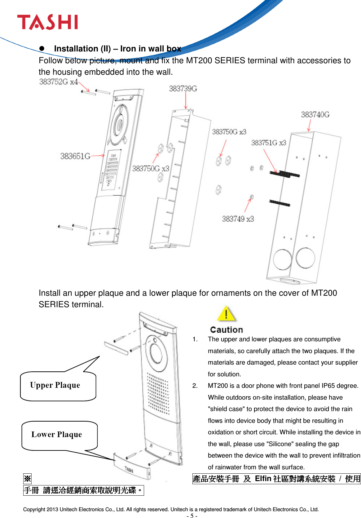  Copyright 2013 Unitech Electronics Co., Ltd. All rights reserved. Unitech is a registered trademark of Unitech Electronics Co., Ltd. - 5 -   Installation (II) – Iron in wall box Follow below picture, mount and fix the MT200 SERIES terminal with accessories to the housing embedded into the wall.  Install an upper plaque and a lower plaque for ornaments on the cover of MT200 SERIES terminal.   1.  The upper and lower plaques are consumptive materials, so carefully attach the two plaques. If the materials are damaged, please contact your supplier for solution. 2.  MT200 is a door phone with front panel IP65 degree. While outdoors on-site installation, please have &quot;shield case&quot; to protect the device to avoid the rain flows into device body that might be resulting in oxidation or short circuit. While installing the device in the wall, please use &quot;Silicone&quot; sealing the gap between the device with the wall to prevent infiltration of rainwater from the wall surface. ※※※※產品安裝手冊產品安裝手冊產品安裝手冊產品安裝手冊 及及及及  Elfin 社區對講系統安裝社區對講系統安裝社區對講系統安裝社區對講系統安裝  /  使用使用使用使用手冊手冊手冊手冊 請逕洽經銷商索取說明光碟請逕洽經銷商索取說明光碟請逕洽經銷商索取說明光碟請逕洽經銷商索取說明光碟。。。。 
