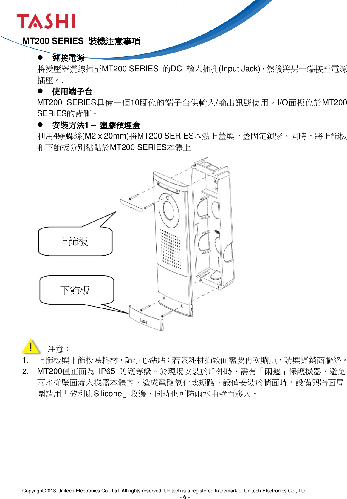  Copyright 2013 Unitech Electronics Co., Ltd. All rights reserved. Unitech is a registered trademark of Unitech Electronics Co., Ltd. - 6 - 上飾板 下飾板 MT200 SERIES  裝機注意事項裝機注意事項裝機注意事項裝機注意事項  連接電源連接電源連接電源連接電源 將變壓器纜線插至MT200 SERIES  的DC  輸入插孔(Input Jack)，然後將另一端接至電源插座。.  使用端子台使用端子台使用端子台使用端子台 MT200  SERIES具備一個10腳位的端子台供輸入/輸出訊號使用。I/O面板位於MT200 SERIES的背側。  安裝方法安裝方法安裝方法安裝方法1 –  塑膠預埋盒塑膠預埋盒塑膠預埋盒塑膠預埋盒 利用4顆螺絲(M2 x 20mm)將MT200 SERIES本體上蓋與下蓋固定鎖緊。同時，將上飾板和下飾板分別黏貼於MT200 SERIES本體上。                  注意： 1.  上飾板與下飾板為耗材，請小心黏貼；若該耗材損毀而需要再次購買，請與經銷商聯絡。 2. MT200僅正面為  IP65  防護等級。於現場安裝於戶外時，需有「雨遮」保護機器，避免雨水從壁面流入機器本體內，造成電路氧化或短路。設備安裝於牆面時，設備與牆面周圍請用「矽利康Silicone」收邊，同時也可防雨水由壁面滲入。         