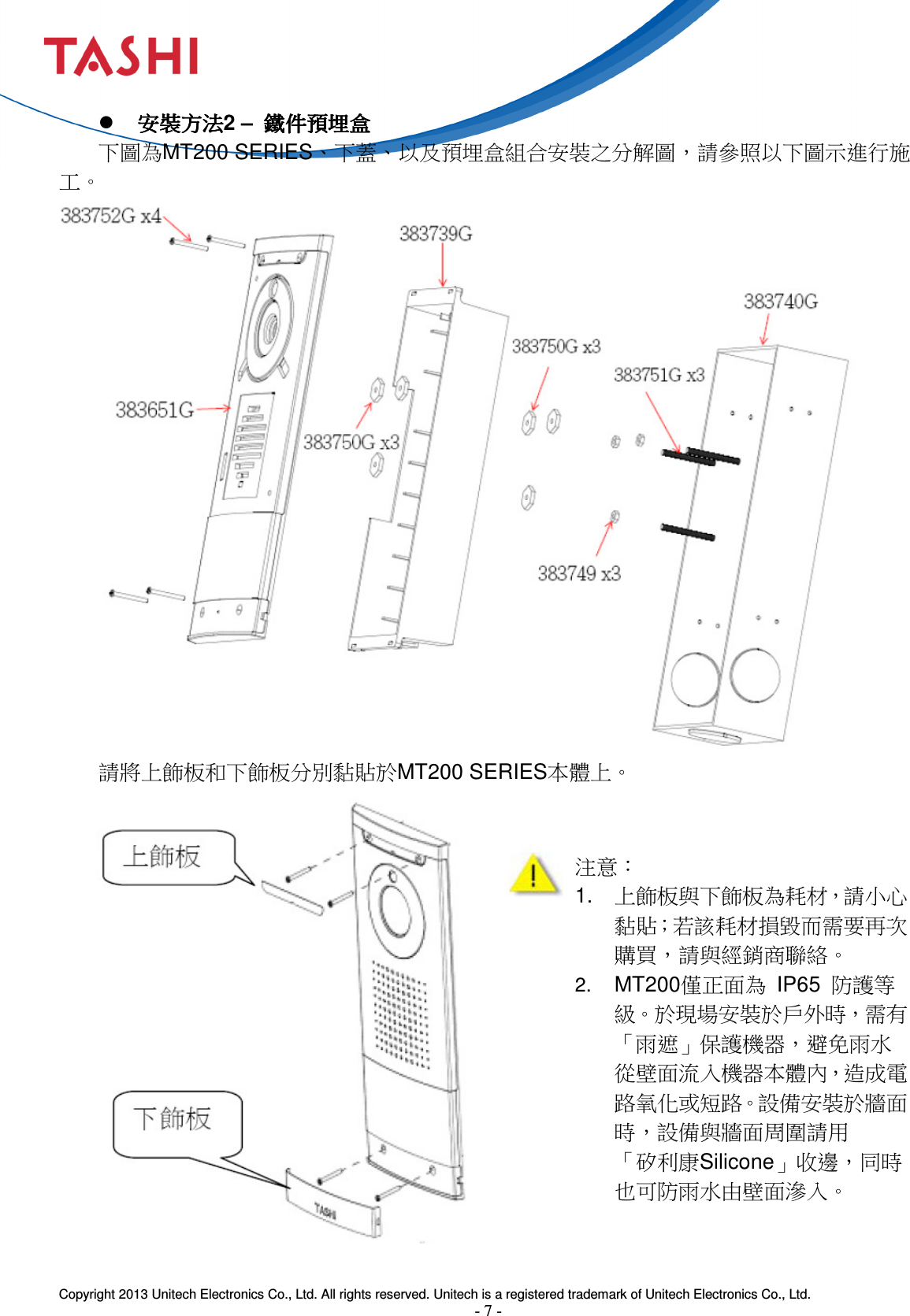  Copyright 2013 Unitech Electronics Co., Ltd. All rights reserved. Unitech is a registered trademark of Unitech Electronics Co., Ltd. - 7 -   安裝方法安裝方法安裝方法安裝方法2 –  鐵件預埋盒鐵件預埋盒鐵件預埋盒鐵件預埋盒 下圖為MT200 SERIES、下蓋、以及預埋盒組合安裝之分解圖，請參照以下圖示進行施工。    請將上飾板和下飾板分別黏貼於MT200 SERIES本體上。                  注意： 1.  上飾板與下飾板為耗材，請小心黏貼；若該耗材損毀而需要再次購買，請與經銷商聯絡。 2. MT200僅正面為  IP65  防護等級。於現場安裝於戶外時，需有「雨遮」保護機器，避免雨水        從壁面流入機器本體內，造成電路氧化或短路。設備安裝於牆面時，設備與牆面周圍請用        「矽利康Silicone」收邊，同時也可防雨水由壁面滲入。 