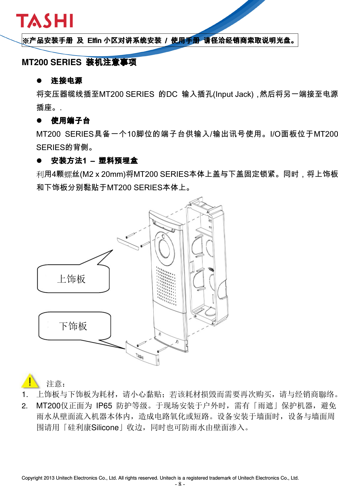  Copyright 2013 Unitech Electronics Co., Ltd. All rights reserved. Unitech is a registered trademark of Unitech Electronics Co., Ltd. - 8 - 上饰板 下饰板 ※※※※产品安装手册产品安装手册产品安装手册产品安装手册     及及及及     ElfinElfinElfinElfin 小区对讲系统安装小区对讲系统安装小区对讲系统安装小区对讲系统安装     ////     使用手册使用手册使用手册使用手册     请径洽经销商索取说明光盘。请径洽经销商索取说明光盘。请径洽经销商索取说明光盘。请径洽经销商索取说明光盘。    MT200 SERIES  装机注意事项装机注意事项装机注意事项装机注意事项     连接电源连接电源连接电源连接电源 将变压器缆线插至MT200 SERIES  的DC  输入插孔(Input Jack)，然后将另一端接至电源插座。.  使用端子台使用端子台使用端子台使用端子台    MT200  SERIES具备一个10脚位的端子台供输入/输出讯号使用。I/O面板位于MT200 SERIES的背侧。  安装方法安装方法安装方法安装方法1 1 1 1  ––––     塑料预埋盒塑料预埋盒塑料预埋盒塑料预埋盒    利用4颗螺丝(M2 x 20mm)将MT200 SERIES本体上盖与下盖固定锁紧。同时，将上饰板和下饰板分别黏贴于MT200 SERIES本体上。                  注意： 1.  上饰板与下饰板为耗材，请小心黏贴；若该耗材损毁而需要再次购买，请与经销商聯络。 2. MT200仅正面为  IP65  防护等级。于现场安装于户外时，需有「雨遮」保护机器，避免雨水从壁面流入机器本体内，造成电路氧化或短路。设备安装于墙面时，设备与墙面周围请用「硅利康Silicone」收边，同时也可防雨水由壁面渗入。    