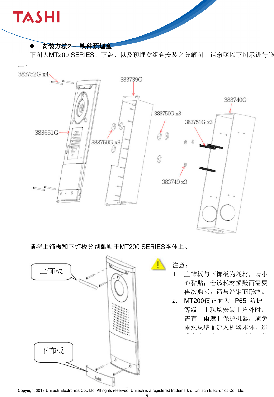  Copyright 2013 Unitech Electronics Co., Ltd. All rights reserved. Unitech is a registered trademark of Unitech Electronics Co., Ltd. - 9 - 上饰板 下饰板    安装方法安装方法安装方法安装方法2 –  铁件预埋盒铁件预埋盒铁件预埋盒铁件预埋盒 下图为MT200 SERIES、下盖、以及预埋盒组合安装之分解图，请參照以下图示进行施工。    请将上饰板和下饰板分别黏贴于MT200 SERIES本体上。         注意： 1.  上饰板与下饰板为耗材，请小心黏贴；若该耗材损毁而需要再次购买，请与经销商聯络。 2. MT200仅正面为  IP65  防护等级。于现场安装于户外时，需有「雨遮」保护机器，避免雨水从壁面流入机器本体，造成电路氧化或短路。设备安装