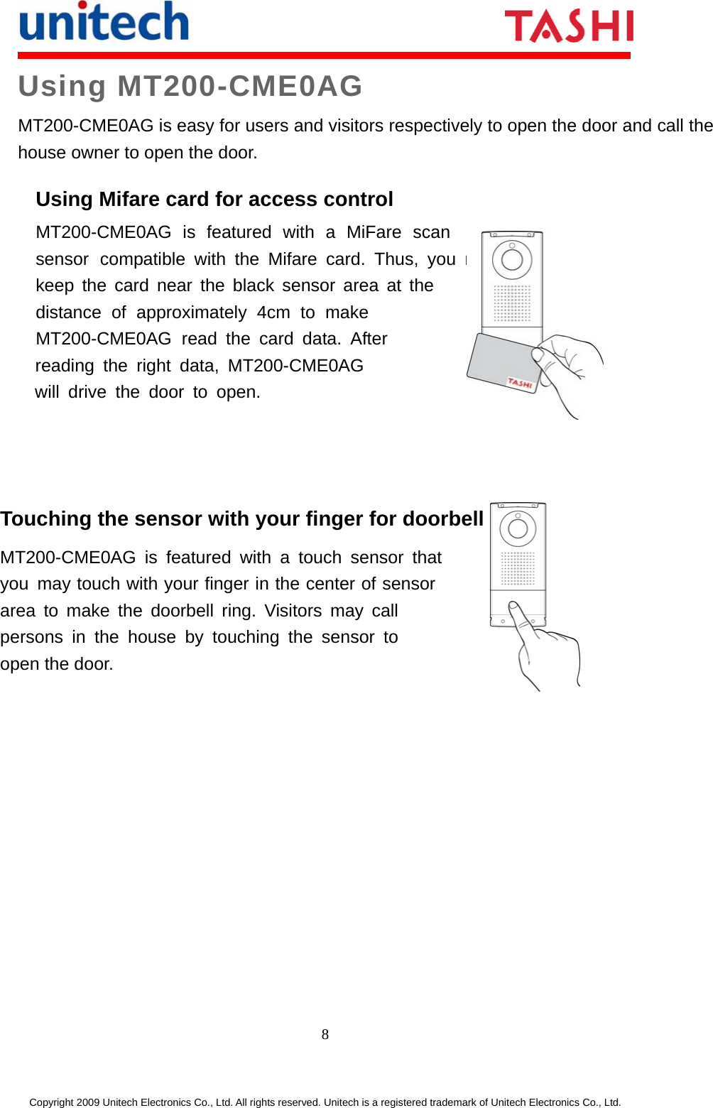     8 Copyright 2009 Unitech Electronics Co., Ltd. All rights reserved. Unitech is a registered trademark of Unitech Electronics Co., Ltd. Using MT200-CME0AG MT200-CME0AG is easy for users and visitors respectively to open the door and call the house owner to open the door.   Using Mifare card for access control MT200-CME0AG is featured with a MiFare scan sensor compatible with the Mifare card. Thus, you may keep the card near the black sensor area at the distance of approximately 4cm to make MT200-CME0AG read the card data. After   reading the right data, MT200-CME0AG    will drive the door to open.   Touching the sensor with your finger for doorbell ringing MT200-CME0AG is featured with a touch sensor thatyou may touch with your finger in the center of sensor area to make the doorbell ring. Visitors may call persons in the house by touching the sensor to open the door.  