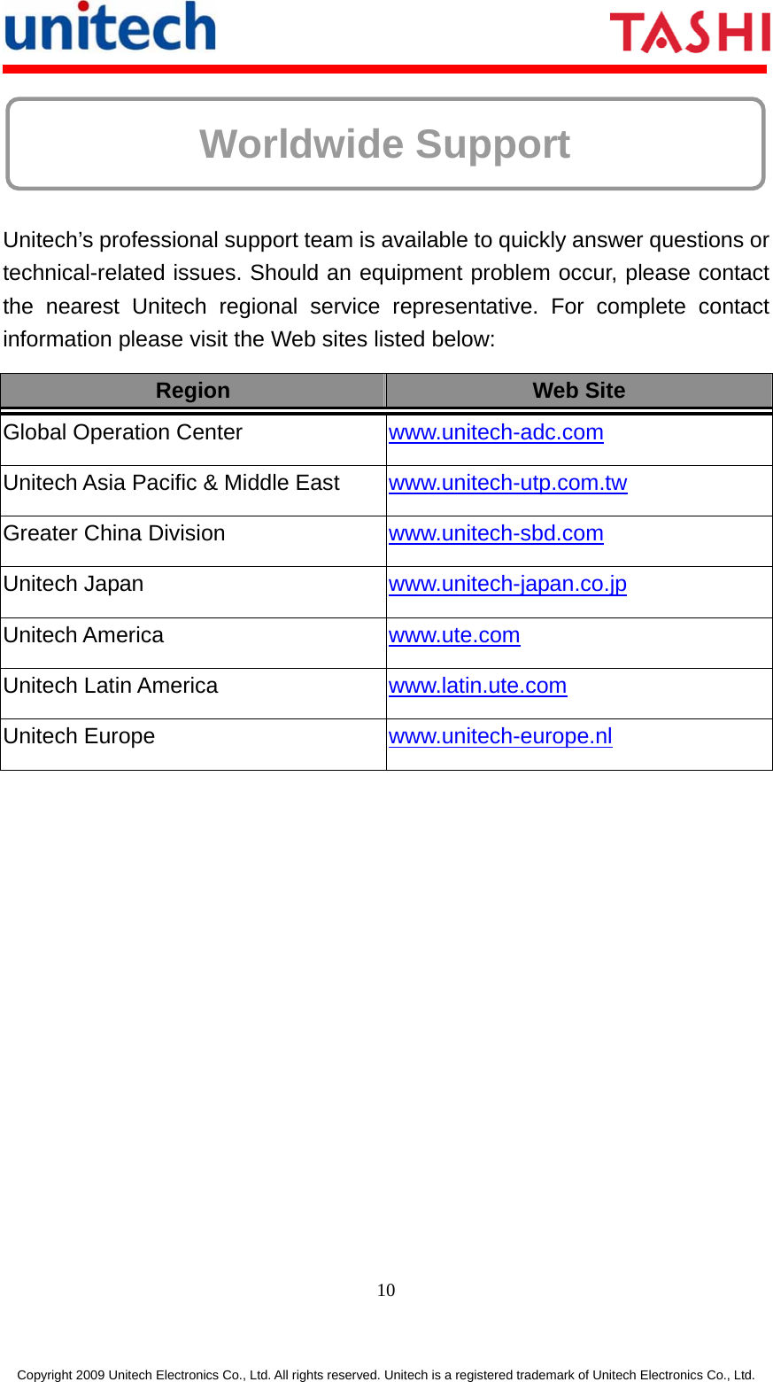     10 Copyright 2009 Unitech Electronics Co., Ltd. All rights reserved. Unitech is a registered trademark of Unitech Electronics Co., Ltd.  Worldwide Support   Unitech’s professional support team is available to quickly answer questions or technical-related issues. Should an equipment problem occur, please contact the nearest Unitech regional service representative. For complete contact information please visit the Web sites listed below: Region  Web Site Global Operation Center  www.unitech-adc.com  Unitech Asia Pacific &amp; Middle East  www.unitech-utp.com.tw  Greater China Division  www.unitech-sbd.com  Unitech Japan  www.unitech-japan.co.jp  Unitech America  www.ute.com  Unitech Latin America  www.latin.ute.com  Unitech Europe  www.unitech-europe.nl   