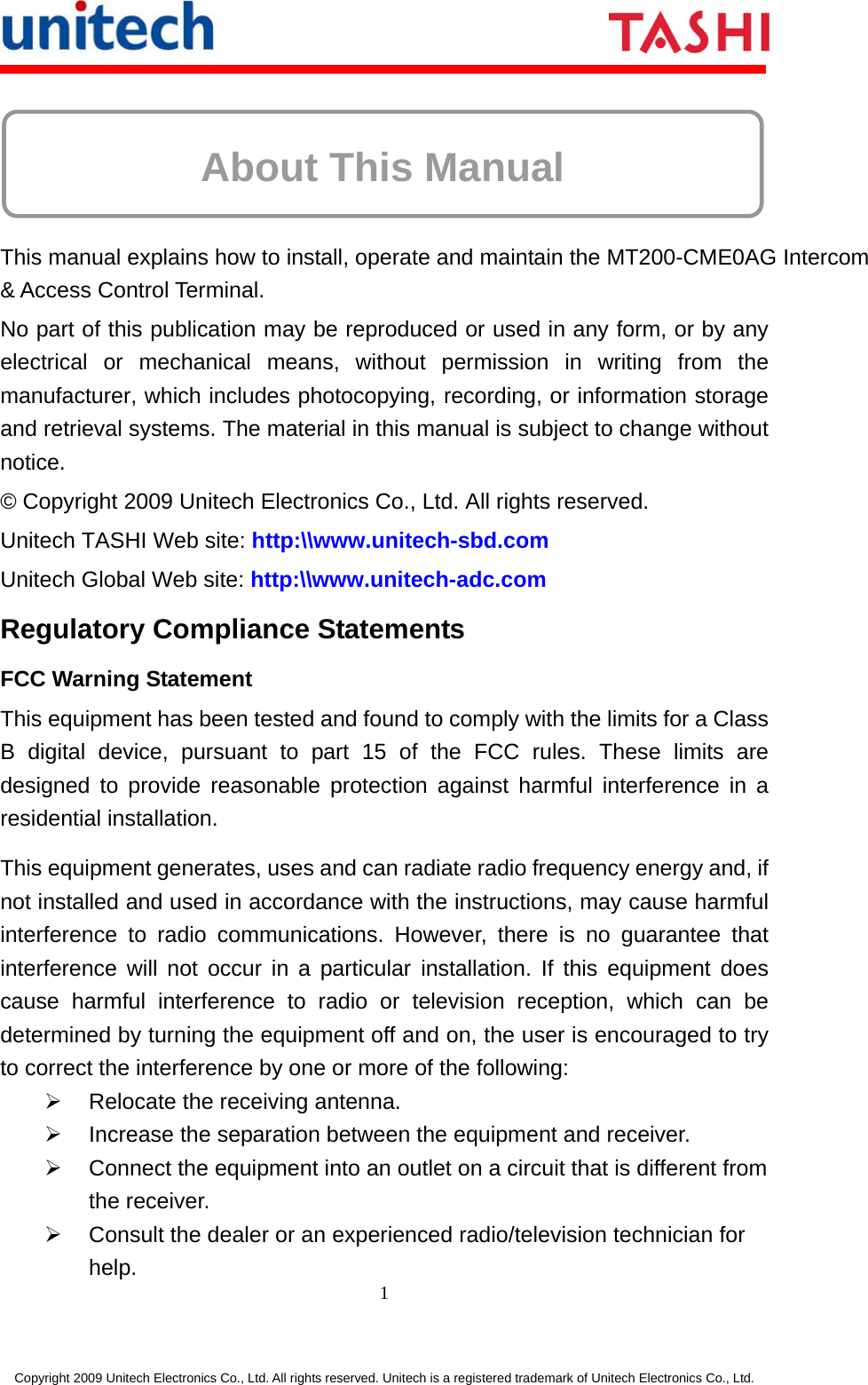     1 Copyright 2009 Unitech Electronics Co., Ltd. All rights reserved. Unitech is a registered trademark of Unitech Electronics Co., Ltd.   About This Manual    This manual explains how to install, operate and maintain the MT200-CME0AG Intercom &amp; Access Control Terminal. No part of this publication may be reproduced or used in any form, or by any electrical or mechanical means, without permission in writing from the manufacturer, which includes photocopying, recording, or information storage and retrieval systems. The material in this manual is subject to change without notice. © Copyright 2009 Unitech Electronics Co., Ltd. All rights reserved. Unitech TASHI Web site: http:\\www.unitech-sbd.com Unitech Global Web site: http:\\www.unitech-adc.com Regulatory Compliance Statements FCC Warning Statement This equipment has been tested and found to comply with the limits for a Class B digital device, pursuant to part 15 of the FCC rules. These limits are designed to provide reasonable protection against harmful interference in a residential installation. This equipment generates, uses and can radiate radio frequency energy and, if not installed and used in accordance with the instructions, may cause harmful interference to radio communications. However, there is no guarantee that interference will not occur in a particular installation. If this equipment does cause harmful interference to radio or television reception, which can be determined by turning the equipment off and on, the user is encouraged to try to correct the interference by one or more of the following:   Relocate the receiving antenna.   Increase the separation between the equipment and receiver.   Connect the equipment into an outlet on a circuit that is different from the receiver.   Consult the dealer or an experienced radio/television technician for help. 