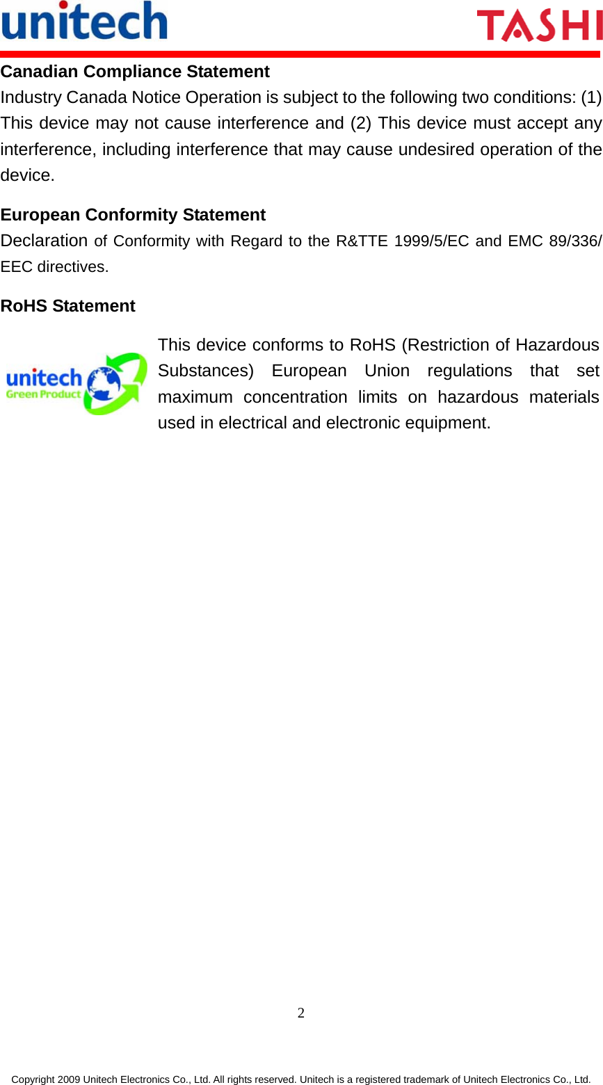     2 Copyright 2009 Unitech Electronics Co., Ltd. All rights reserved. Unitech is a registered trademark of Unitech Electronics Co., Ltd. Canadian Compliance Statement Industry Canada Notice Operation is subject to the following two conditions: (1) This device may not cause interference and (2) This device must accept any interference, including interference that may cause undesired operation of the device. European Conformity Statement Declaration of Conformity with Regard to the R&amp;TTE 1999/5/EC and EMC 89/336/ EEC directives. RoHS Statement  This device conforms to RoHS (Restriction of Hazardous Substances) European Union regulations that set maximum concentration limits on hazardous materials used in electrical and electronic equipment. 