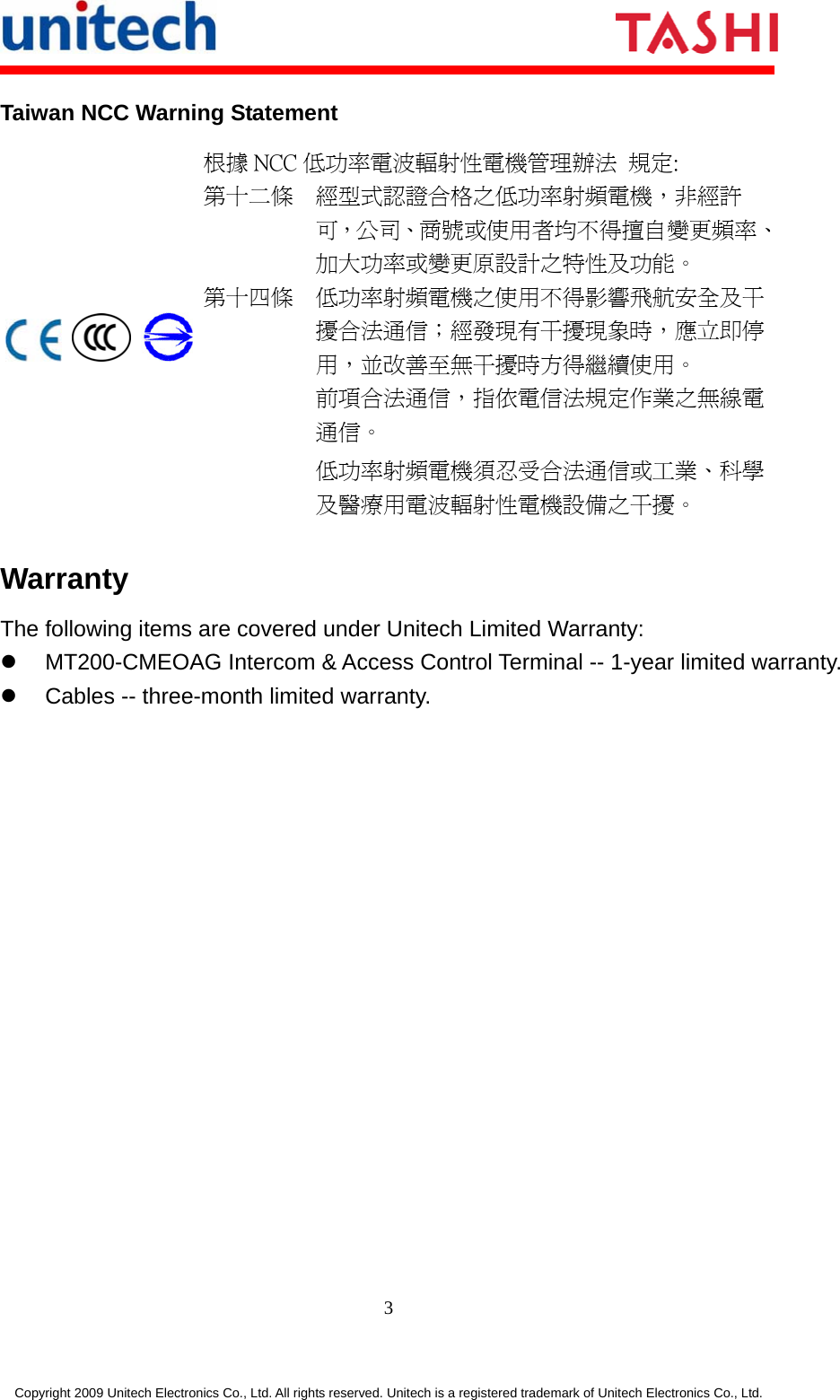      3 Copyright 2009 Unitech Electronics Co., Ltd. All rights reserved. Unitech is a registered trademark of Unitech Electronics Co., Ltd. Taiwan NCC Warning Statement      根據 NCC 低功率電波輻射性電機管理辦法  規定: 第十二條  經型式認證合格之低功率射頻電機，非經許可，公司、商號或使用者均不得擅自變更頻率、加大功率或變更原設計之特性及功能。 第十四條  低功率射頻電機之使用不得影響飛航安全及干擾合法通信；經發現有干擾現象時，應立即停用，並改善至無干擾時方得繼續使用。 前項合法通信，指依電信法規定作業之無線電通信。 低功率射頻電機須忍受合法通信或工業、科學及醫療用電波輻射性電機設備之干擾。 Warranty The following items are covered under Unitech Limited Warranty:   MT200-CMEOAG Intercom &amp; Access Control Terminal -- 1-year limited warranty.   Cables -- three-month limited warranty. 