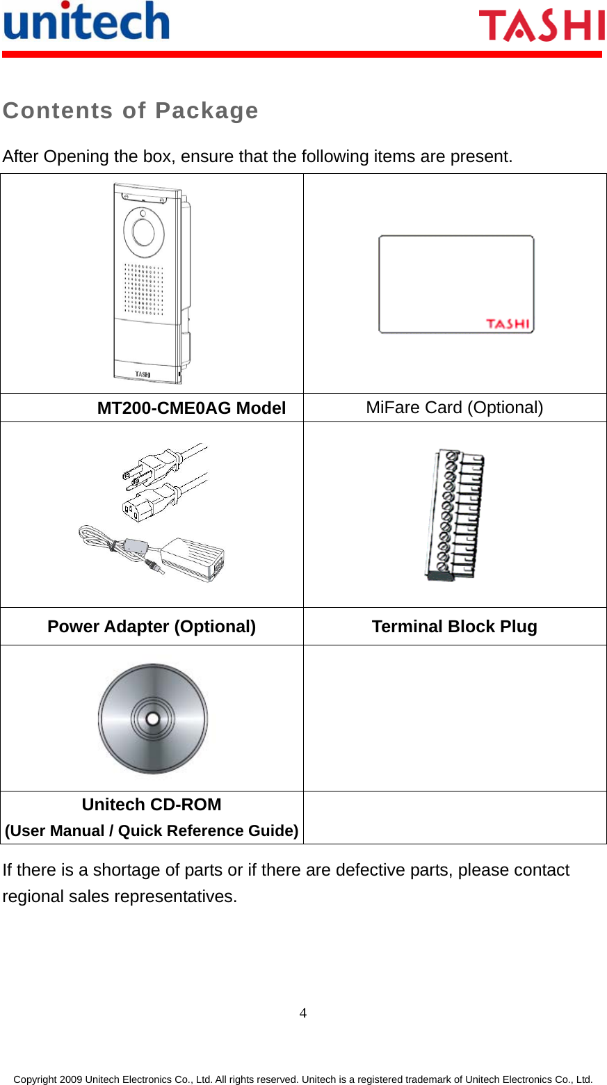     4 Copyright 2009 Unitech Electronics Co., Ltd. All rights reserved. Unitech is a registered trademark of Unitech Electronics Co., Ltd. Contents of Package After Opening the box, ensure that the following items are present.   MiFare Card (Optional) MT200-CME0AG Model   Power Adapter (Optional) Terminal Block Plug   Unitech CD-ROM (User Manual / Quick Reference Guide) If there is a shortage of parts or if there are defective parts, please contact regional sales representatives. 