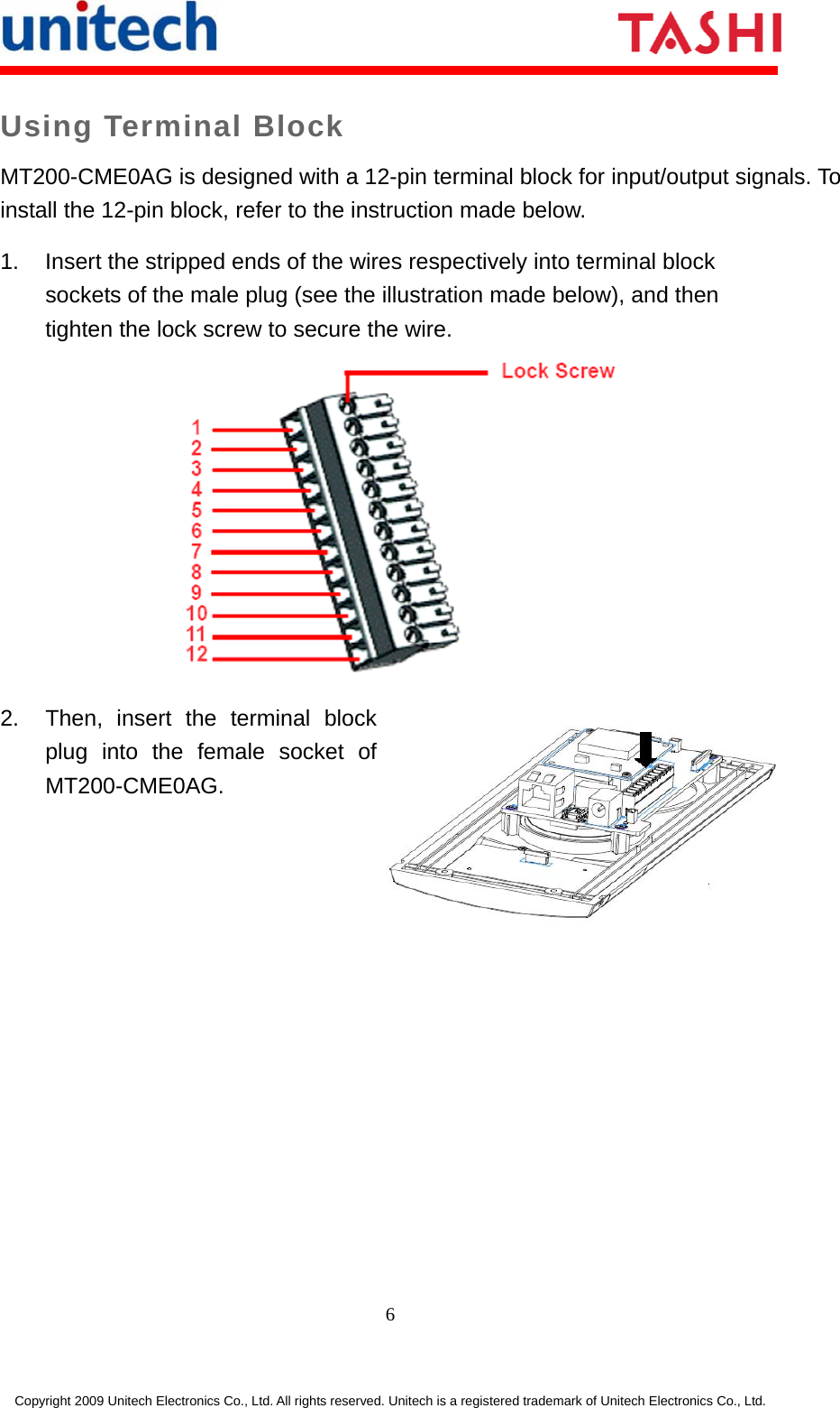     6 Copyright 2009 Unitech Electronics Co., Ltd. All rights reserved. Unitech is a registered trademark of Unitech Electronics Co., Ltd. Using Terminal Block MT200-CME0AG is designed with a 12-pin terminal block for input/output signals. To install the 12-pin block, refer to the instruction made below. 1.  Insert the stripped ends of the wires respectively into terminal block sockets of the male plug (see the illustration made below), and then tighten the lock screw to secure the wire.  2. Then, insert the terminal block plug into the female socket of MT200-CME0AG. 