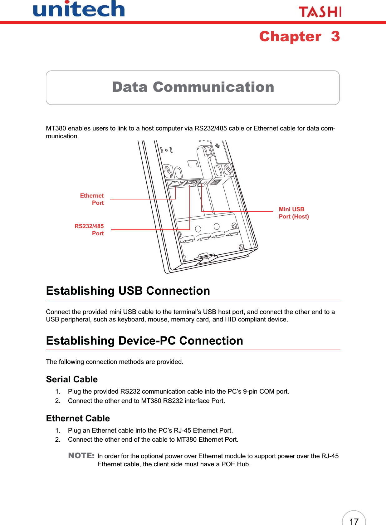 17Chapter  3Data CommunicationMT380 enables users to link to a host computer via RS232/485 cable or Ethernet cable for data com-munication.Establishing USB ConnectionConnect the provided mini USB cable to the terminal’s USB host port, and connect the other end to a USB peripheral, such as keyboard, mouse, memory card, and HID compliant device.Establishing Device-PC ConnectionThe following connection methods are provided.Serial Cable1. Plug the provided RS232 communication cable into the PC’s 9-pin COM port.2. Connect the other end to MT380 RS232 interface Port.Ethernet Cable1. Plug an Ethernet cable into the PC’s RJ-45 Ethernet Port.2. Connect the other end of the cable to MT380 Ethernet Port.NOTE: In order for the optional power over Ethernet module to support power over the RJ-45 Ethernet cable, the client side must have a POE Hub.Mini USB Port (Host)EthernetPortRS232/485Port