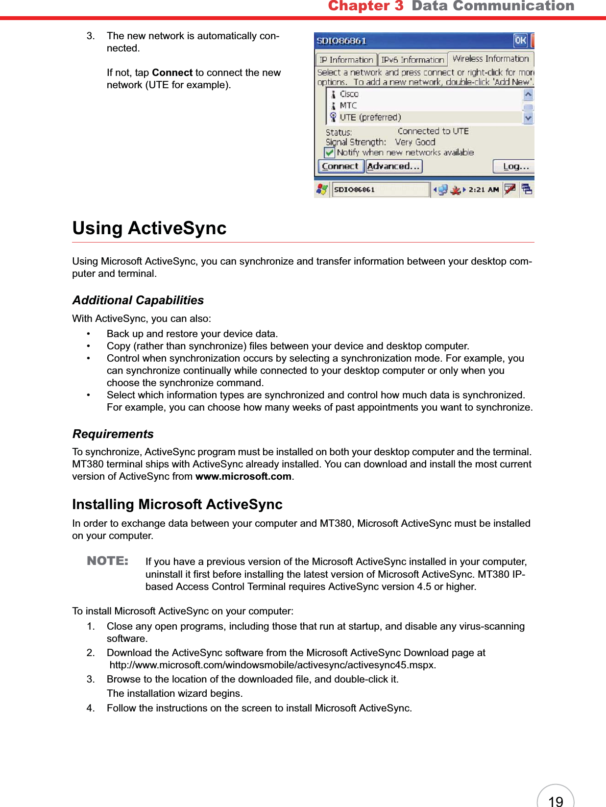 Chapter 3 Data Communication193. The new network is automatically con-nected.If not, tap Connect to connect the new network (UTE for example).Using ActiveSyncUsing Microsoft ActiveSync, you can synchronize and transfer information between your desktop com-puter and terminal.Additional CapabilitiesWith ActiveSync, you can also:• Back up and restore your device data.• Copy (rather than synchronize) files between your device and desktop computer.• Control when synchronization occurs by selecting a synchronization mode. For example, you can synchronize continually while connected to your desktop computer or only when you choose the synchronize command.• Select which information types are synchronized and control how much data is synchronized. For example, you can choose how many weeks of past appointments you want to synchronize.RequirementsTo synchronize, ActiveSync program must be installed on both your desktop computer and the terminal. MT380 terminal ships with ActiveSync already installed. You can download and install the most current version of ActiveSync from www.microsoft.com.Installing Microsoft ActiveSyncIn order to exchange data between your computer and MT380, Microsoft ActiveSync must be installed on your computer. NOTE: If you have a previous version of the Microsoft ActiveSync installed in your computer, uninstall it first before installing the latest version of Microsoft ActiveSync. MT380 IP-based Access Control Terminal requires ActiveSync version 4.5 or higher.To install Microsoft ActiveSync on your computer:1. Close any open programs, including those that run at startup, and disable any virus-scanning software.2. Download the ActiveSync software from the Microsoft ActiveSync Download page at http://www.microsoft.com/windowsmobile/activesync/activesync45.mspx.3. Browse to the location of the downloaded file, and double-click it.The installation wizard begins. 4. Follow the instructions on the screen to install Microsoft ActiveSync.