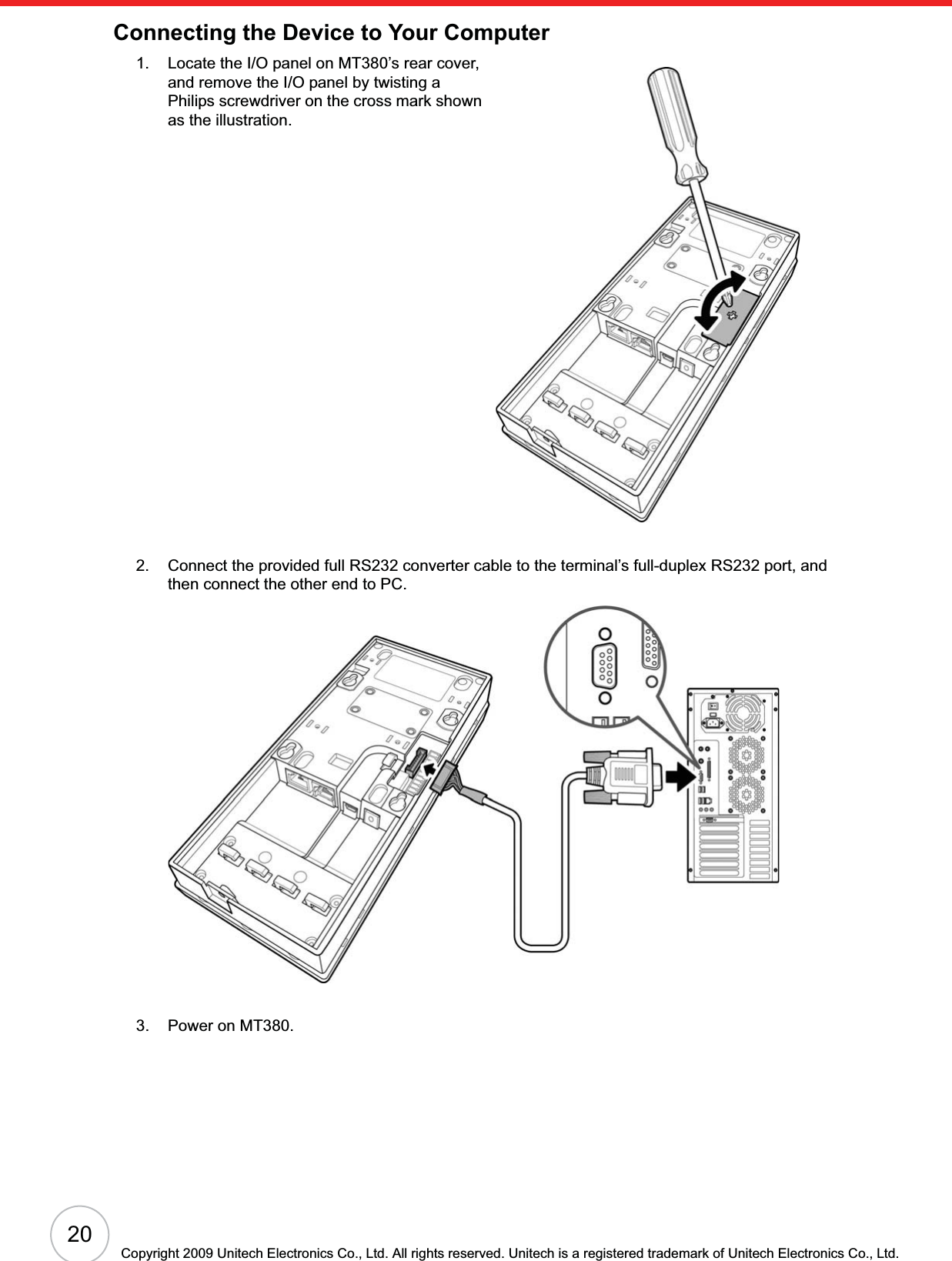 20Copyright 2009 Unitech Electronics Co., Ltd. All rights reserved. Unitech is a registered trademark of Unitech Electronics Co., Ltd.Connecting the Device to Your Computer1. Locate the I/O panel on MT380’s rear cover, and remove the I/O panel by twisting a Philips screwdriver on the cross mark shown as the illustration.2. Connect the provided full RS232 converter cable to the terminal’s full-duplex RS232 port, and then connect the other end to PC.3. Power on MT380.