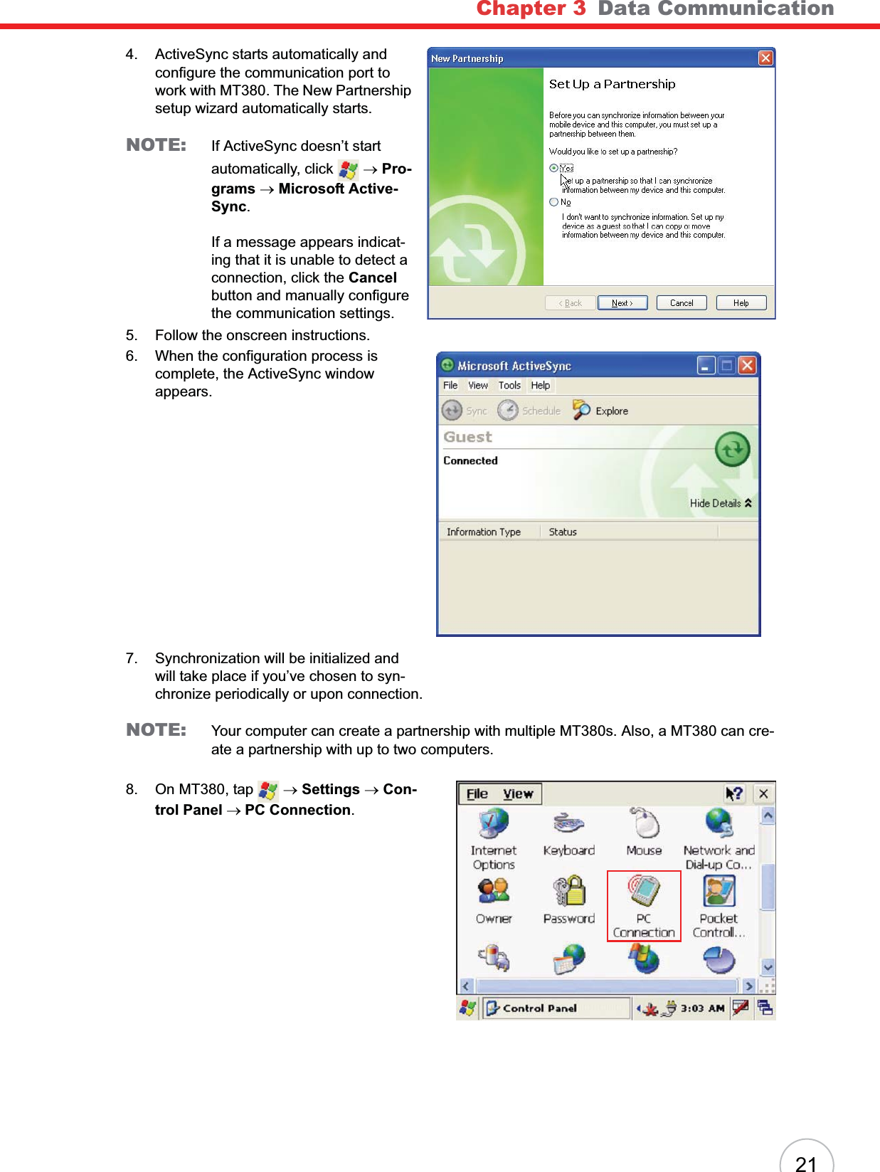 Chapter 3 Data Communication214. ActiveSync starts automatically and configure the communication port to work with MT380. The New Partnership setup wizard automatically starts.NOTE: If ActiveSync doesn’t start automatically, click   oPro-grams oMicrosoft Active-Sync.If a message appears indicat-ing that it is unable to detect a connection, click the Cancelbutton and manually configure the communication settings. 5. Follow the onscreen instructions.6. When the configuration process is complete, the ActiveSync window appears.7. Synchronization will be initialized and will take place if you’ve chosen to syn-chronize periodically or upon connection.NOTE: Your computer can create a partnership with multiple MT380s. Also, a MT380 can cre-ate a partnership with up to two computers.8. On MT380, tap   oSettings oCon-trol Panel oPC Connection.