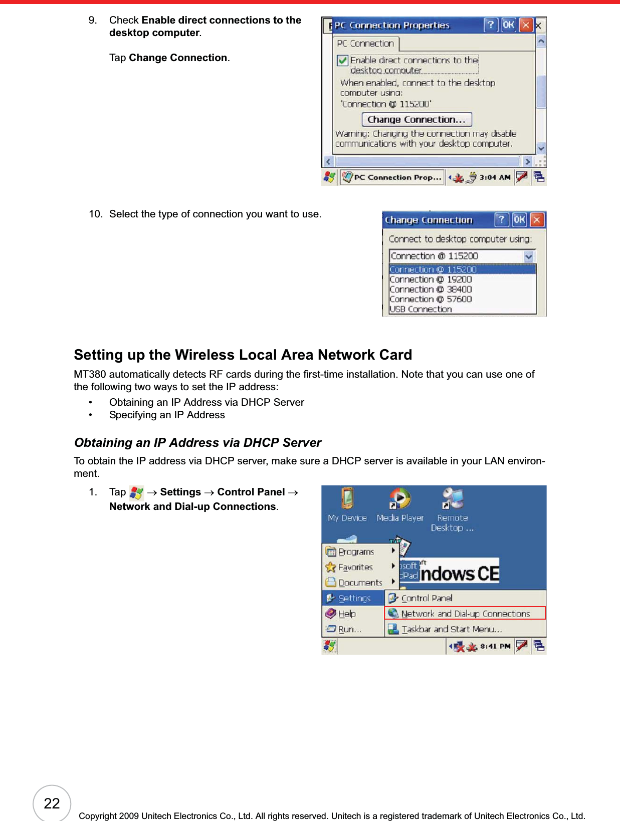 22Copyright 2009 Unitech Electronics Co., Ltd. All rights reserved. Unitech is a registered trademark of Unitech Electronics Co., Ltd.9. Check Enable direct connections to the desktop computer.Tap Change Connection.10. Select the type of connection you want to use.Setting up the Wireless Local Area Network CardMT380 automatically detects RF cards during the first-time installation. Note that you can use one of the following two ways to set the IP address:• Obtaining an IP Address via DHCP Server• Specifying an IP AddressObtaining an IP Address via DHCP ServerTo obtain the IP address via DHCP server, make sure a DHCP server is available in your LAN environ-ment. 1. Tap  oSettings oControl Panel oNetwork and Dial-up Connections.