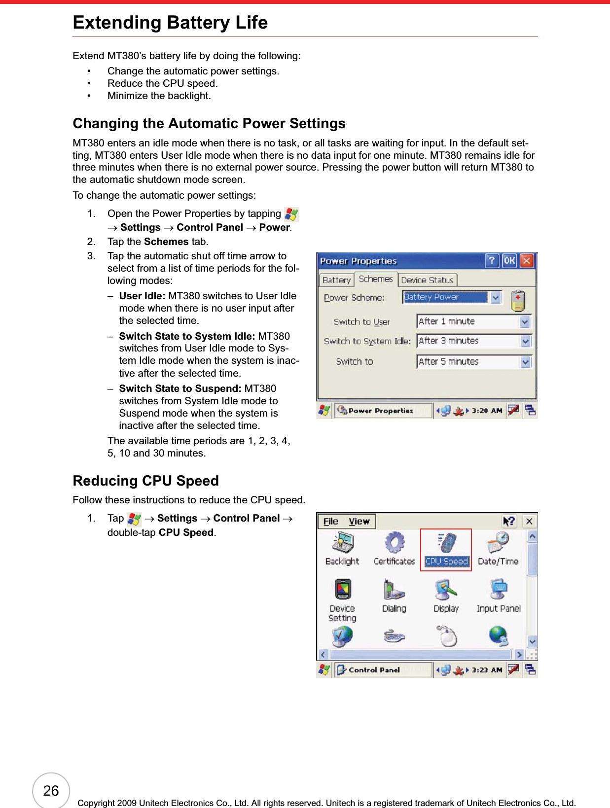 26Copyright 2009 Unitech Electronics Co., Ltd. All rights reserved. Unitech is a registered trademark of Unitech Electronics Co., Ltd.Extending Battery LifeExtend MT380’s battery life by doing the following:• Change the automatic power settings.• Reduce the CPU speed.• Minimize the backlight.Changing the Automatic Power SettingsMT380 enters an idle mode when there is no task, or all tasks are waiting for input. In the default set-ting, MT380 enters User Idle mode when there is no data input for one minute. MT380 remains idle for three minutes when there is no external power source. Pressing the power button will return MT380 to the automatic shutdown mode screen.To change the automatic power settings:1. Open the Power Properties by tapping   oSettings oControl Panel oPower.2. Tap the Schemes tab.3. Tap the automatic shut off time arrow to select from a list of time periods for the fol-lowing modes:–User Idle: MT380 switches to User Idle mode when there is no user input after the selected time.–Switch State to System Idle: MT380 switches from User Idle mode to Sys-tem Idle mode when the system is inac-tive after the selected time.–Switch State to Suspend: MT380 switches from System Idle mode to Suspend mode when the system is inactive after the selected time.The available time periods are 1, 2, 3, 4, 5, 10 and 30 minutes.Reducing CPU SpeedFollow these instructions to reduce the CPU speed.1. Tap  oSettings oControl Panel odouble-tap CPU Speed.