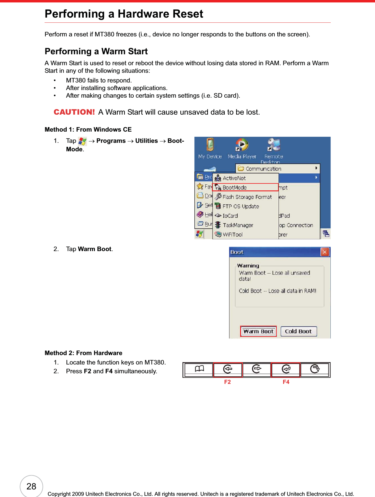 28Copyright 2009 Unitech Electronics Co., Ltd. All rights reserved. Unitech is a registered trademark of Unitech Electronics Co., Ltd.Performing a Hardware ResetPerform a reset if MT380 freezes (i.e., device no longer responds to the buttons on the screen).Performing a Warm StartA Warm Start is used to reset or reboot the device without losing data stored in RAM. Perform a Warm Start in any of the following situations:• MT380 fails to respond.• After installing software applications.• After making changes to certain system settings (i.e. SD card).CAUTION! A Warm Start will cause unsaved data to be lost.Method 1: From Windows CE1. Tap  oPrograms oUtilities oBoot-Mode.2. Tap Warm Boot.Method 2: From Hardware1. Locate the function keys on MT380.2. Press F2 and F4 simultaneously.F2 F4