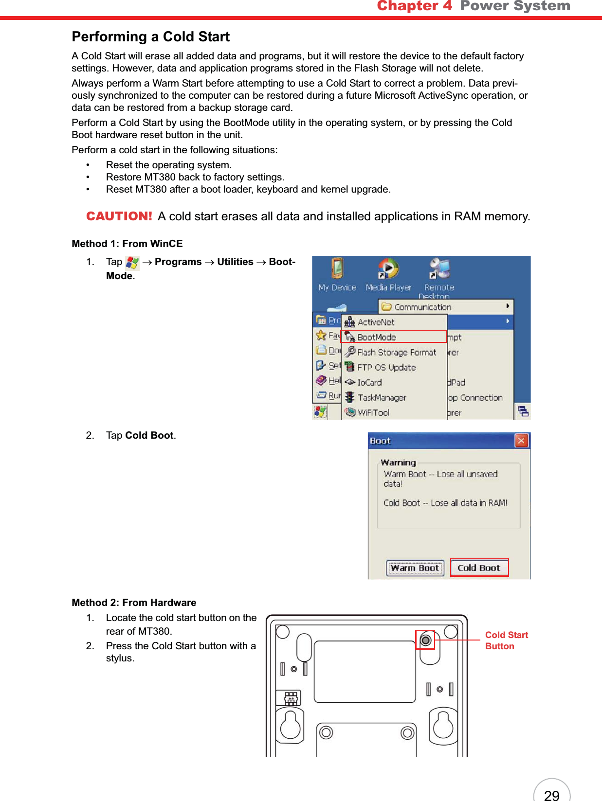 Chapter 4 Power System29Performing a Cold StartA Cold Start will erase all added data and programs, but it will restore the device to the default factory settings. However, data and application programs stored in the Flash Storage will not delete.Always perform a Warm Start before attempting to use a Cold Start to correct a problem. Data previ-ously synchronized to the computer can be restored during a future Microsoft ActiveSync operation, or data can be restored from a backup storage card.Perform a Cold Start by using the BootMode utility in the operating system, or by pressing the Cold Boot hardware reset button in the unit.Perform a cold start in the following situations:• Reset the operating system.• Restore MT380 back to factory settings.• Reset MT380 after a boot loader, keyboard and kernel upgrade.CAUTION! A cold start erases all data and installed applications in RAM memory.Method 1: From WinCE1. Tap  oPrograms oUtilities oBoot-Mode.2. Tap Cold Boot.Method 2: From Hardware1. Locate the cold start button on the rear of MT380.2. Press the Cold Start button with a stylus.Cold StartButton