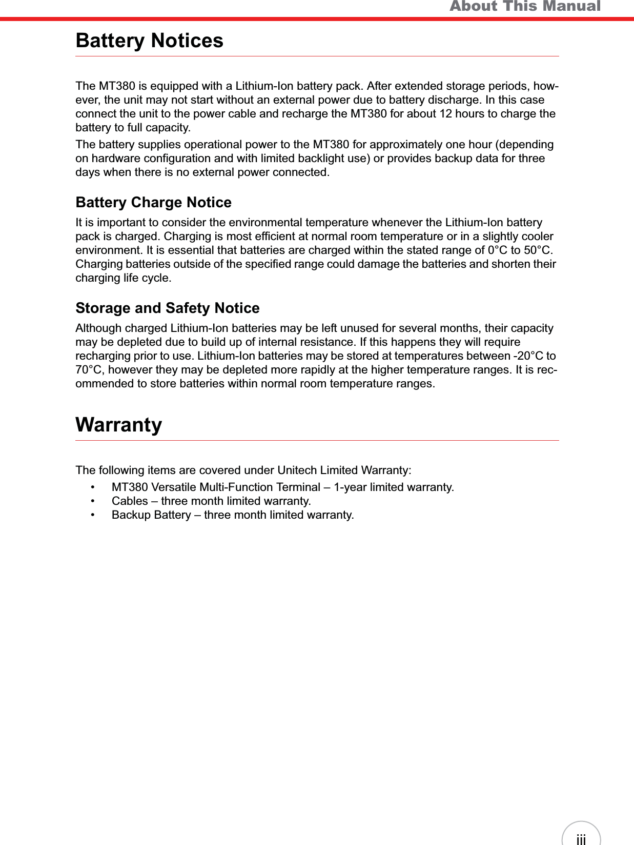    About This ManualiiiBattery NoticesThe MT380 is equipped with a Lithium-Ion battery pack. After extended storage periods, how-ever, the unit may not start without an external power due to battery discharge. In this case connect the unit to the power cable and recharge the MT380 for about 12 hours to charge the battery to full capacity.The battery supplies operational power to the MT380 for approximately one hour (depending on hardware configuration and with limited backlight use) or provides backup data for three days when there is no external power connected.Battery Charge NoticeIt is important to consider the environmental temperature whenever the Lithium-Ion battery pack is charged. Charging is most efficient at normal room temperature or in a slightly cooler environment. It is essential that batteries are charged within the stated range of 0°C to 50°C. Charging batteries outside of the specified range could damage the batteries and shorten their charging life cycle.Storage and Safety NoticeAlthough charged Lithium-Ion batteries may be left unused for several months, their capacity may be depleted due to build up of internal resistance. If this happens they will require recharging prior to use. Lithium-Ion batteries may be stored at temperatures between -20°C to 70°C, however they may be depleted more rapidly at the higher temperature ranges. It is rec-ommended to store batteries within normal room temperature ranges.WarrantyThe following items are covered under Unitech Limited Warranty:• MT380 Versatile Multi-Function Terminal – 1-year limited warranty.• Cables – three month limited warranty.• Backup Battery – three month limited warranty.