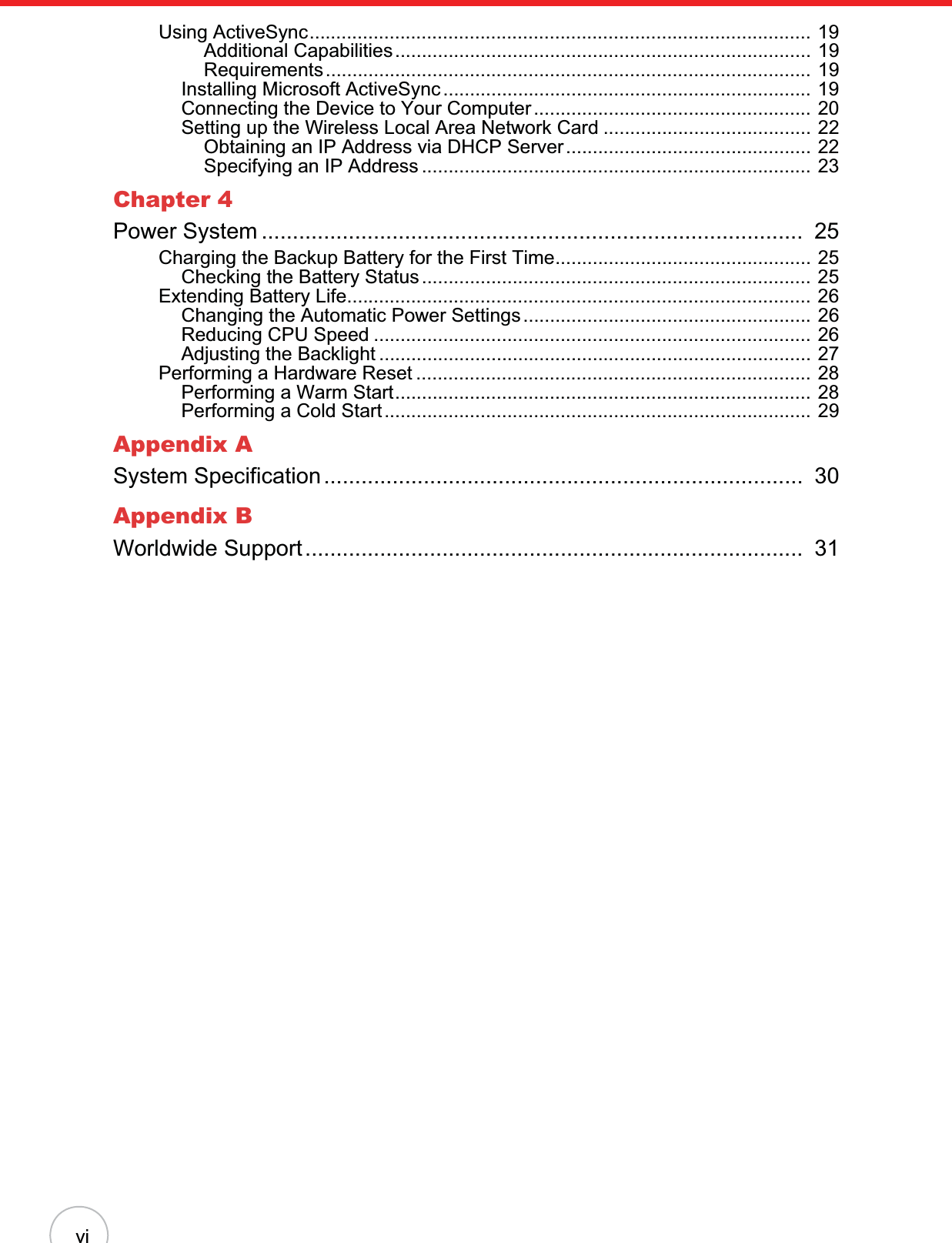 viUsing ActiveSync.............................................................................................. 19Additional Capabilities.............................................................................. 19Requirements........................................................................................... 19Installing Microsoft ActiveSync ..................................................................... 19Connecting the Device to Your Computer.................................................... 20Setting up the Wireless Local Area Network Card ....................................... 22Obtaining an IP Address via DHCP Server.............................................. 22Specifying an IP Address ......................................................................... 23Chapter 4Power System .......................................................................................  25Charging the Backup Battery for the First Time................................................ 25Checking the Battery Status......................................................................... 25Extending Battery Life....................................................................................... 26Changing the Automatic Power Settings...................................................... 26Reducing CPU Speed .................................................................................. 26Adjusting the Backlight ................................................................................. 27Performing a Hardware Reset .......................................................................... 28Performing a Warm Start.............................................................................. 28Performing a Cold Start................................................................................ 29Appendix ASystem Specification.............................................................................  30Appendix BWorldwide Support................................................................................  31