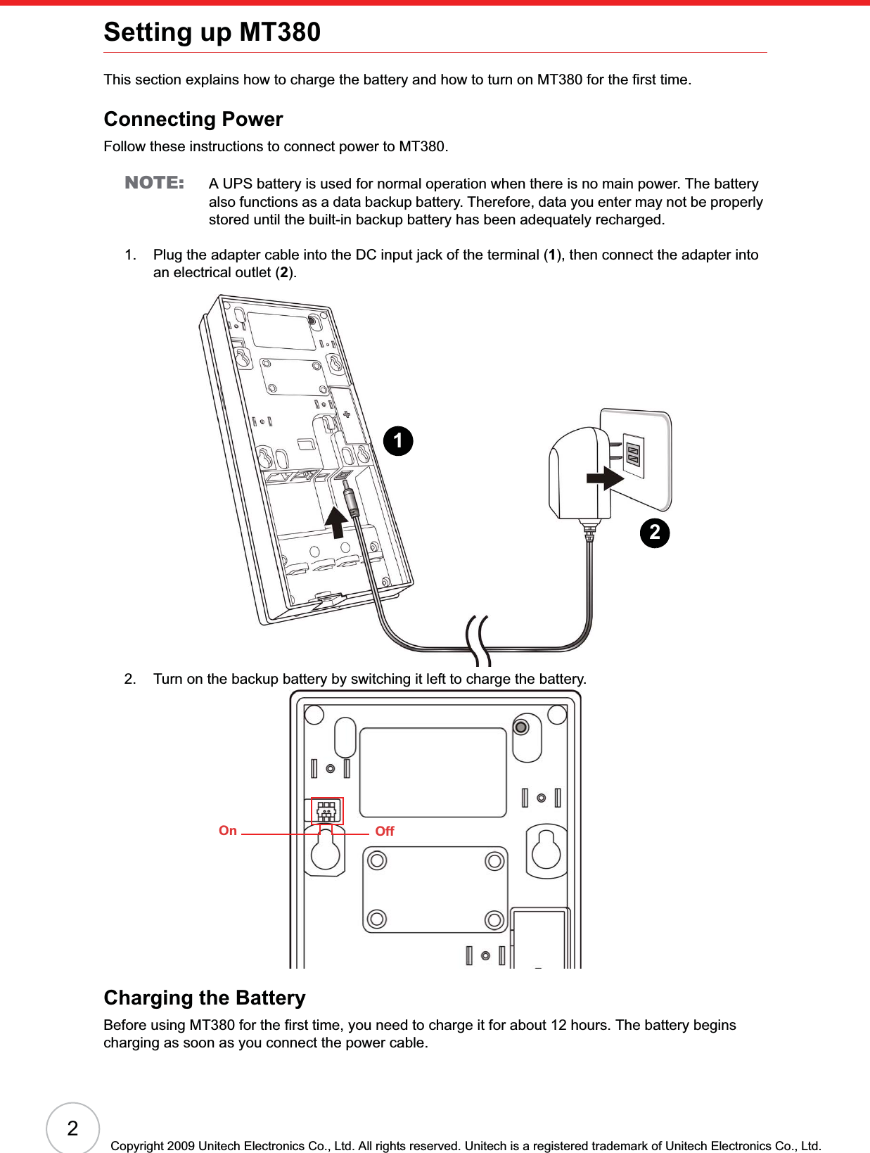 2Copyright 2009 Unitech Electronics Co., Ltd. All rights reserved. Unitech is a registered trademark of Unitech Electronics Co., Ltd.Setting up MT380This section explains how to charge the battery and how to turn on MT380 for the first time.Connecting PowerFollow these instructions to connect power to MT380.NOTE: A UPS battery is used for normal operation when there is no main power. The battery also functions as a data backup battery. Therefore, data you enter may not be properly stored until the built-in backup battery has been adequately recharged.1. Plug the adapter cable into the DC input jack of the terminal (1), then connect the adapter into an electrical outlet (2).2. Turn on the backup battery by switching it left to charge the battery.Charging the BatteryBefore using MT380 for the first time, you need to charge it for about 12 hours. The battery begins charging as soon as you connect the power cable.12On Off