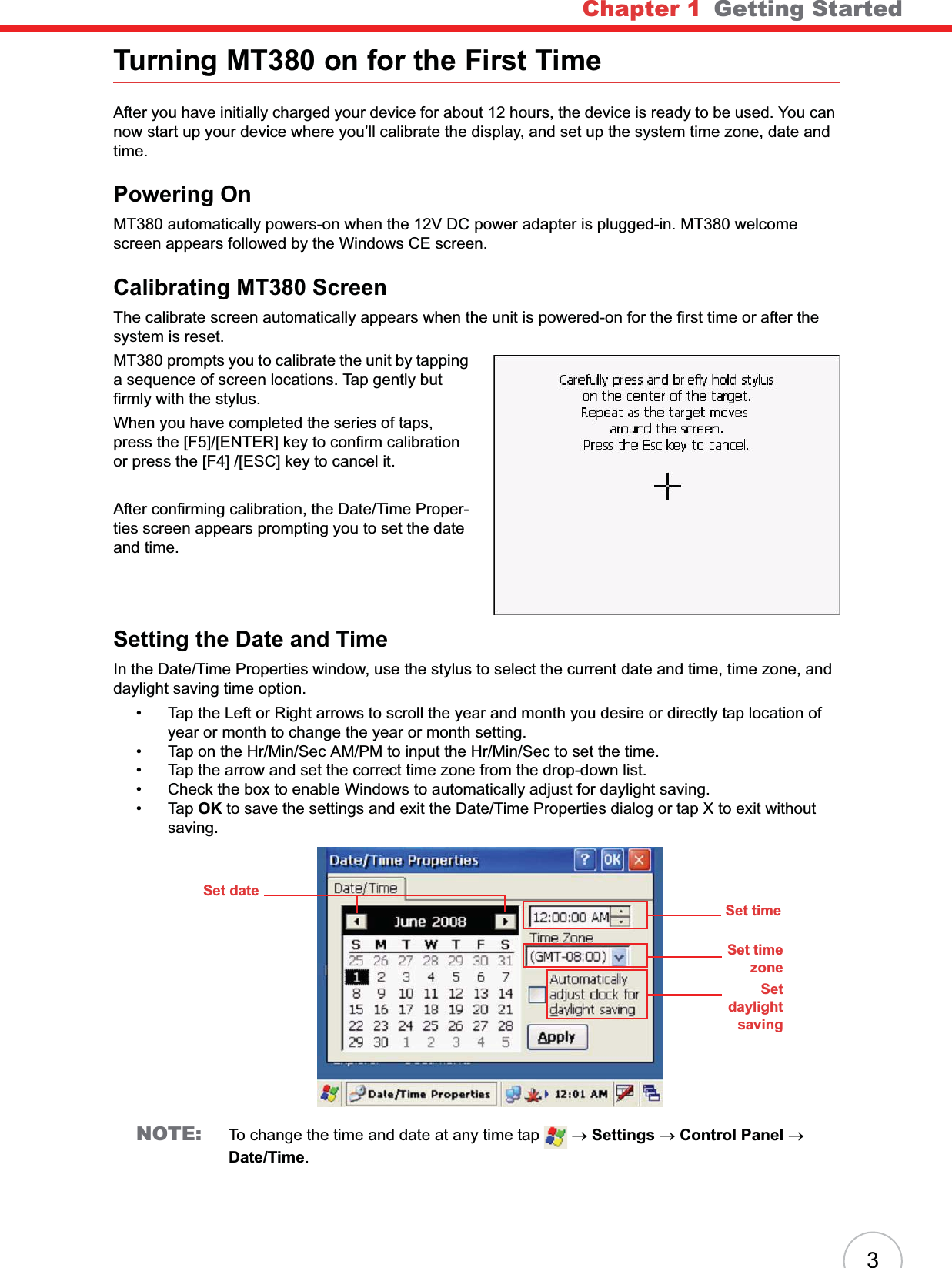 Chapter 1   Getting Started3Turning MT380 on for the First TimeAfter you have initially charged your device for about 12 hours, the device is ready to be used. You can now start up your device where you’ll calibrate the display, and set up the system time zone, date and time.Powering OnMT380 automatically powers-on when the 12V DC power adapter is plugged-in. MT380 welcome screen appears followed by the Windows CE screen.Calibrating MT380 ScreenThe calibrate screen automatically appears when the unit is powered-on for the first time or after the system is reset.MT380 prompts you to calibrate the unit by tapping a sequence of screen locations. Tap gently but firmly with the stylus. When you have completed the series of taps, press the [F5]/[ENTER] key to confirm calibration or press the [F4] /[ESC] key to cancel it.After confirming calibration, the Date/Time Proper-ties screen appears prompting you to set the date and time.Setting the Date and TimeIn the Date/Time Properties window, use the stylus to select the current date and time, time zone, and daylight saving time option.• Tap the Left or Right arrows to scroll the year and month you desire or directly tap location of year or month to change the year or month setting.• Tap on the Hr/Min/Sec AM/PM to input the Hr/Min/Sec to set the time.• Tap the arrow and set the correct time zone from the drop-down list.• Check the box to enable Windows to automatically adjust for daylight saving.•Tap OK to save the settings and exit the Date/Time Properties dialog or tap X to exit without saving.NOTE: To change the time and date at any time tap   oSettings oControl Panel oDate/Time.Set dateSet timeSet timezoneSetdaylightsaving