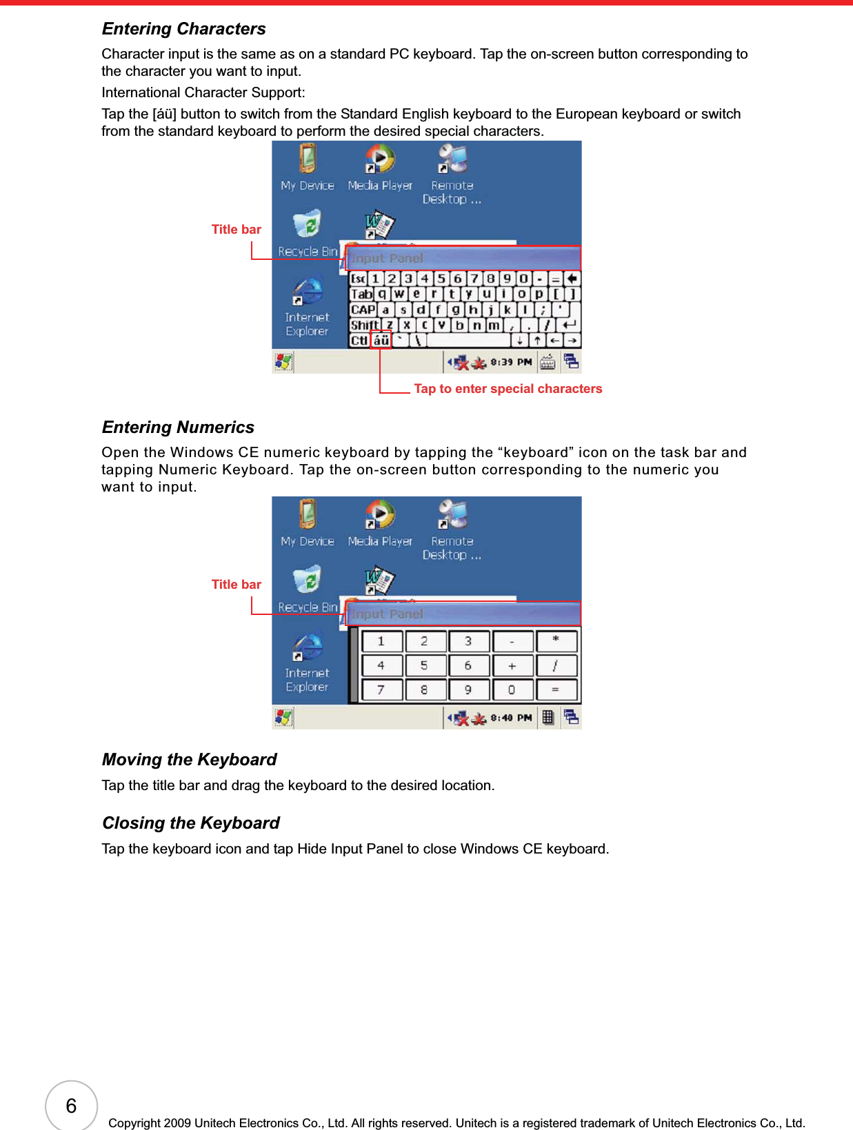6Copyright 2009 Unitech Electronics Co., Ltd. All rights reserved. Unitech is a registered trademark of Unitech Electronics Co., Ltd.Entering CharactersCharacter input is the same as on a standard PC keyboard. Tap the on-screen button corresponding to the character you want to input.International Character Support:Tap the [áü] button to switch from the Standard English keyboard to the European keyboard or switch from the standard keyboard to perform the desired special characters.Entering NumericsOpen the Windows CE numeric keyboard by tapping the “keyboard” icon on the task bar and tapping Numeric Keyboard. Tap the on-screen button corresponding to the numeric you want to input.Moving the KeyboardTap the title bar and drag the keyboard to the desired location.Closing the KeyboardTap the keyboard icon and tap Hide Input Panel to close Windows CE keyboard.Title barTap to enter special charactersTitle bar