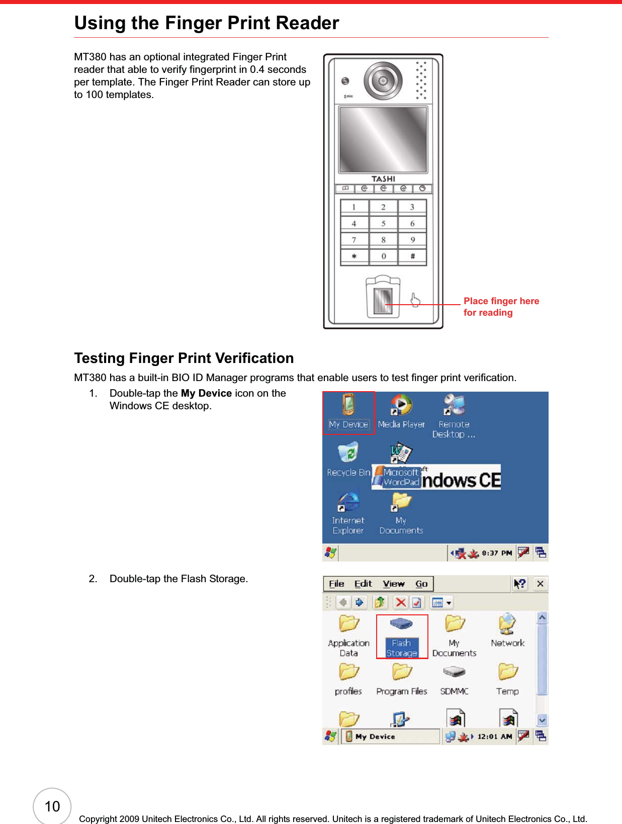 10Copyright 2009 Unitech Electronics Co., Ltd. All rights reserved. Unitech is a registered trademark of Unitech Electronics Co., Ltd.Using the Finger Print ReaderMT380 has an optional integrated Finger Print reader that able to verify fingerprint in 0.4 seconds per template. The Finger Print Reader can store up to 100 templates.Testing Finger Print VerificationMT380 has a built-in BIO ID Manager programs that enable users to test finger print verification.1. Double-tap the My Device icon on the Windows CE desktop.2. Double-tap the Flash Storage.Place finger here for reading