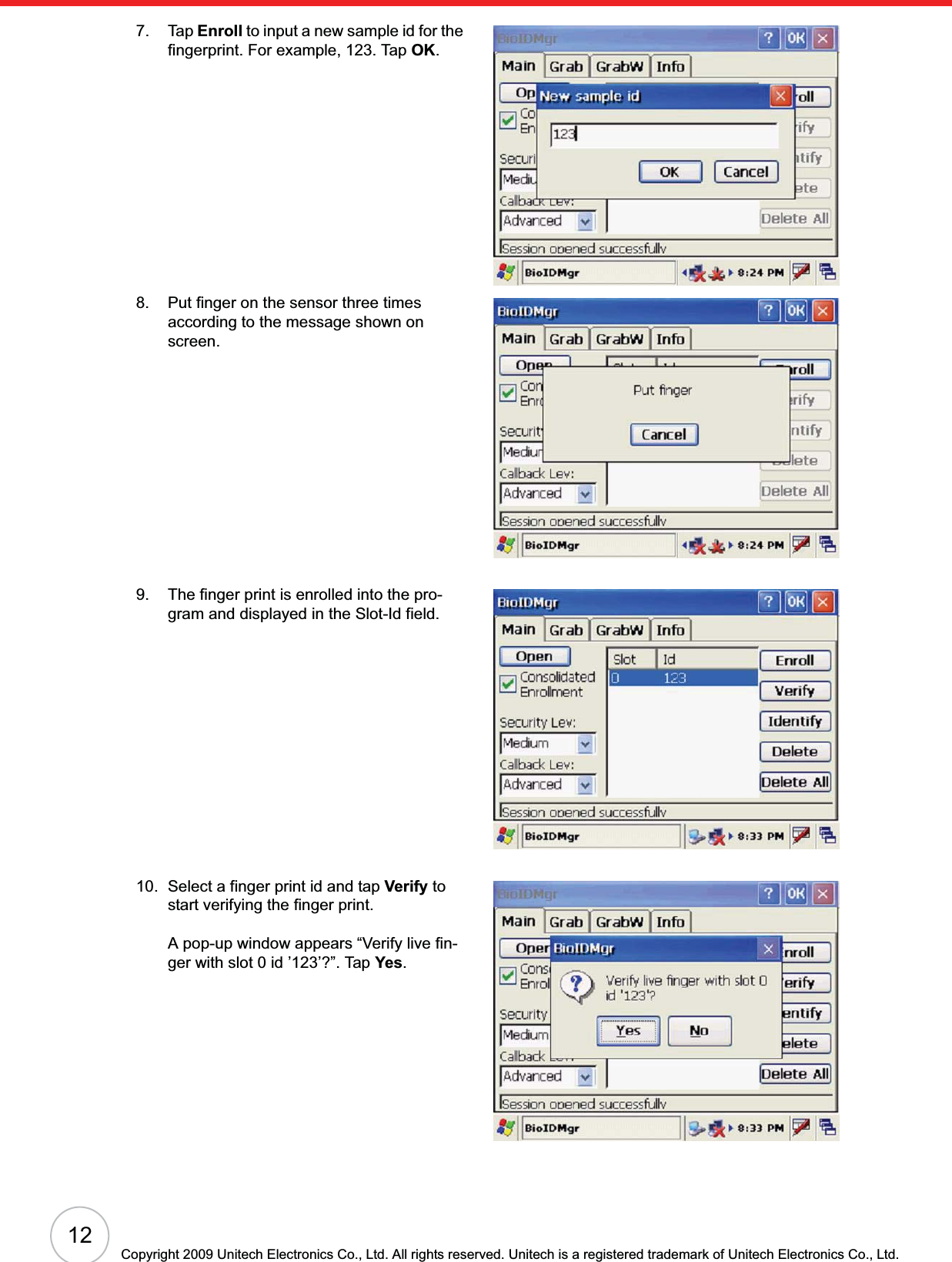 12Copyright 2009 Unitech Electronics Co., Ltd. All rights reserved. Unitech is a registered trademark of Unitech Electronics Co., Ltd.7. Tap Enroll to input a new sample id for the fingerprint. For example, 123. Tap OK.8. Put finger on the sensor three times according to the message shown on screen.9. The finger print is enrolled into the pro-gram and displayed in the Slot-Id field.10. Select a finger print id and tap Verify to start verifying the finger print.A pop-up window appears “Verify live fin-ger with slot 0 id ’123’?”. Tap Yes.