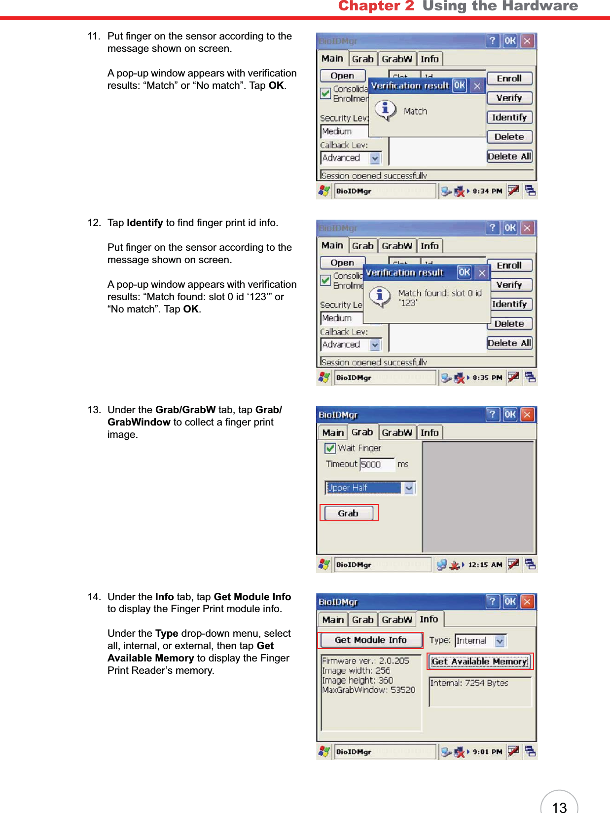 Chapter 2   Using the Hardware1311. Put finger on the sensor according to the message shown on screen.A pop-up window appears with verification results: “Match” or “No match”. Tap OK.12. Tap Identify to find finger print id info.Put finger on the sensor according to the message shown on screen.A pop-up window appears with verification results: “Match found: slot 0 id ‘123’” or “No match”. Tap OK.13. Under the Grab/GrabW tab, tap Grab/GrabWindow to collect a finger print image.14. Under the Info tab, tap Get Module Infoto display the Finger Print module info.Under the Type drop-down menu, select all, internal, or external, then tap Get Available Memory to display the Finger Print Reader’s memory.